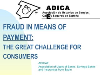 FRAUD IN MEANS OF  PAYMENT: THE GREAT CHALLENGE FOR  CONSUMERS ADICAE Association of Users of Banks, Savings Banks  and Insurances from Spain ADICAE Asociación de Usuarios de Bancos, Cajas y Seguros de España 