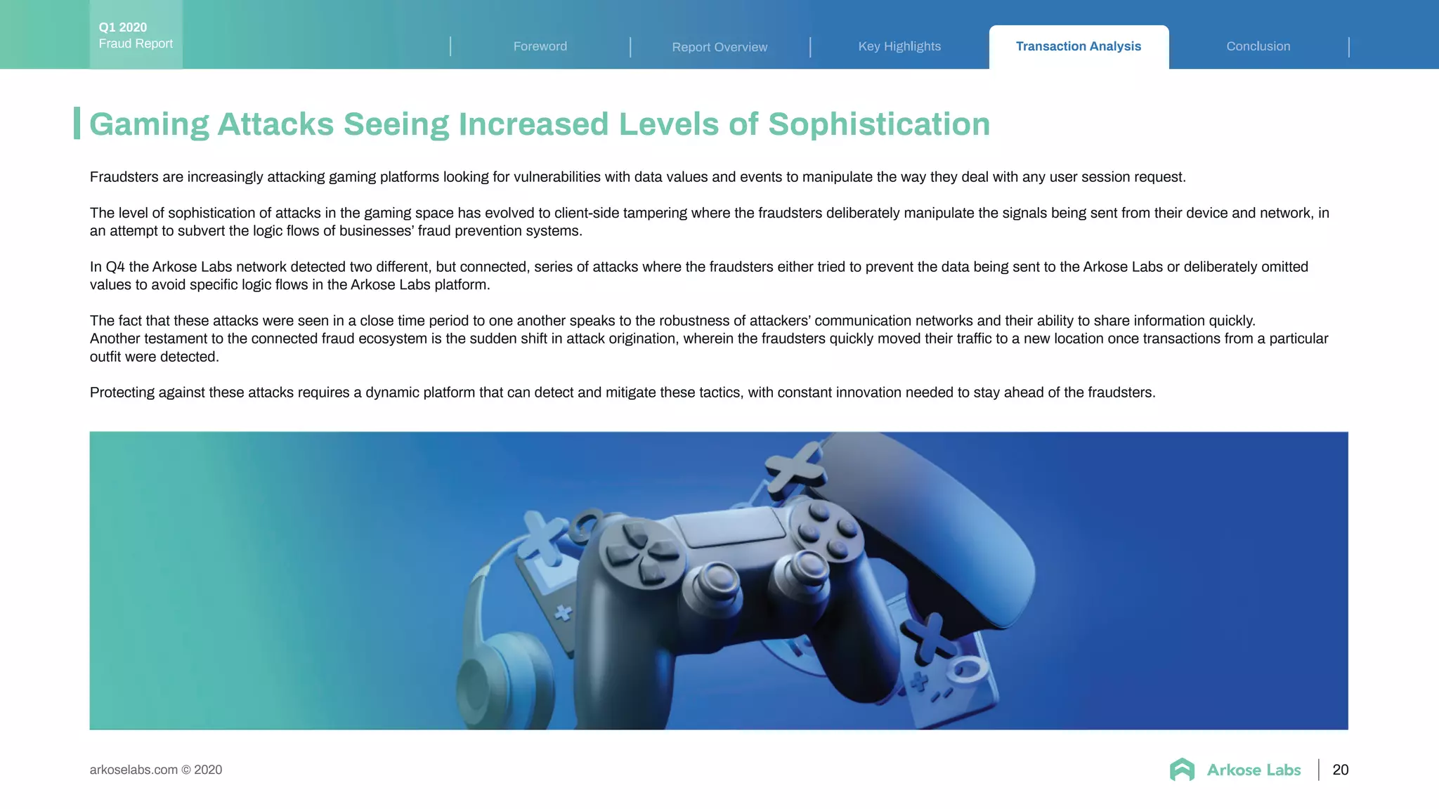 Key Highlights Transaction Analysis ConclusionForeword Report Overview
arkoselabs.com © 2020
Gaming Attacks Seeing Increased Levels of Sophistication
20
Fraudsters are increasingly attacking gaming platforms looking for vulnerabilities with data values and events to manipulate the way they deal with any user session request.
The level of sophistication of attacks in the gaming space has evolved to client-side tampering where the fraudsters deliberately manipulate the signals being sent from their device and network, in
an attempt to subvert the logic ﬂows of businesses’ fraud prevention systems.
In Q4 the Arkose Labs network detected two different, but connected, series of attacks where the fraudsters either tried to prevent the data being sent to the Arkose Labs or deliberately omitted
values to avoid speciﬁc logic ﬂows in the Arkose Labs platform.
The fact that these attacks were seen in a close time period to one another speaks to the robustness of attackers’ communication networks and their ability to share information quickly.
Another testament to the connected fraud ecosystem is the sudden shift in attack origination, wherein the fraudsters quickly moved their traffic to a new location once transactions from a particular
outﬁt were detected.
Protecting against these attacks requires a dynamic platform that can detect and mitigate these tactics, with constant innovation needed to stay ahead of the fraudsters.
Fraud Report
Q1 2020
 