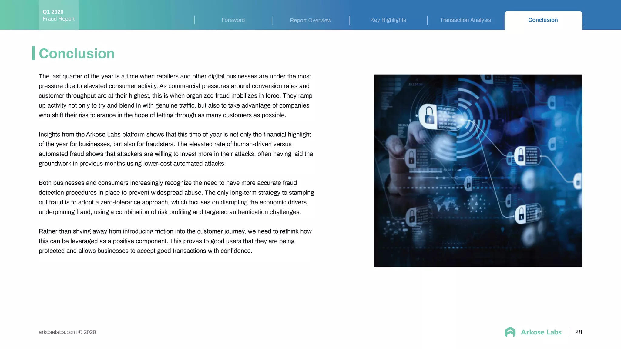 arkoselabs.com © 2020
Conclusion
28
Key Highlights Transaction Analysis ConclusionForeword Report OverviewFraud Report
Q1 2020
The last quarter of the year is a time when retailers and other digital businesses are under the most
pressure due to elevated consumer activity. As commercial pressures around conversion rates and
customer throughput are at their highest, this is when organized fraud mobilizes in force. They ramp
up activity not only to try and blend in with genuine traffic, but also to take advantage of companies
who shift their risk tolerance in the hope of letting through as many customers as possible.
Insights from the Arkose Labs platform shows that this time of year is not only the ﬁnancial highlight
of the year for businesses, but also for fraudsters. The elevated rate of human-driven versus
automated fraud shows that attackers are willing to invest more in their attacks, often having laid the
groundwork in previous months using lower-cost automated attacks.
Both businesses and consumers increasingly recognize the need to have more accurate fraud
detection procedures in place to prevent widespread abuse. The only long-term strategy to stamping
out fraud is to adopt a zero-tolerance approach, which focuses on disrupting the economic drivers
underpinning fraud, using a combination of risk proﬁling and targeted authentication challenges.
Rather than shying away from introducing friction into the customer journey, we need to rethink how
this can be leveraged as a positive component. This proves to good users that they are being
protected and allows businesses to accept good transactions with conﬁdence.
 