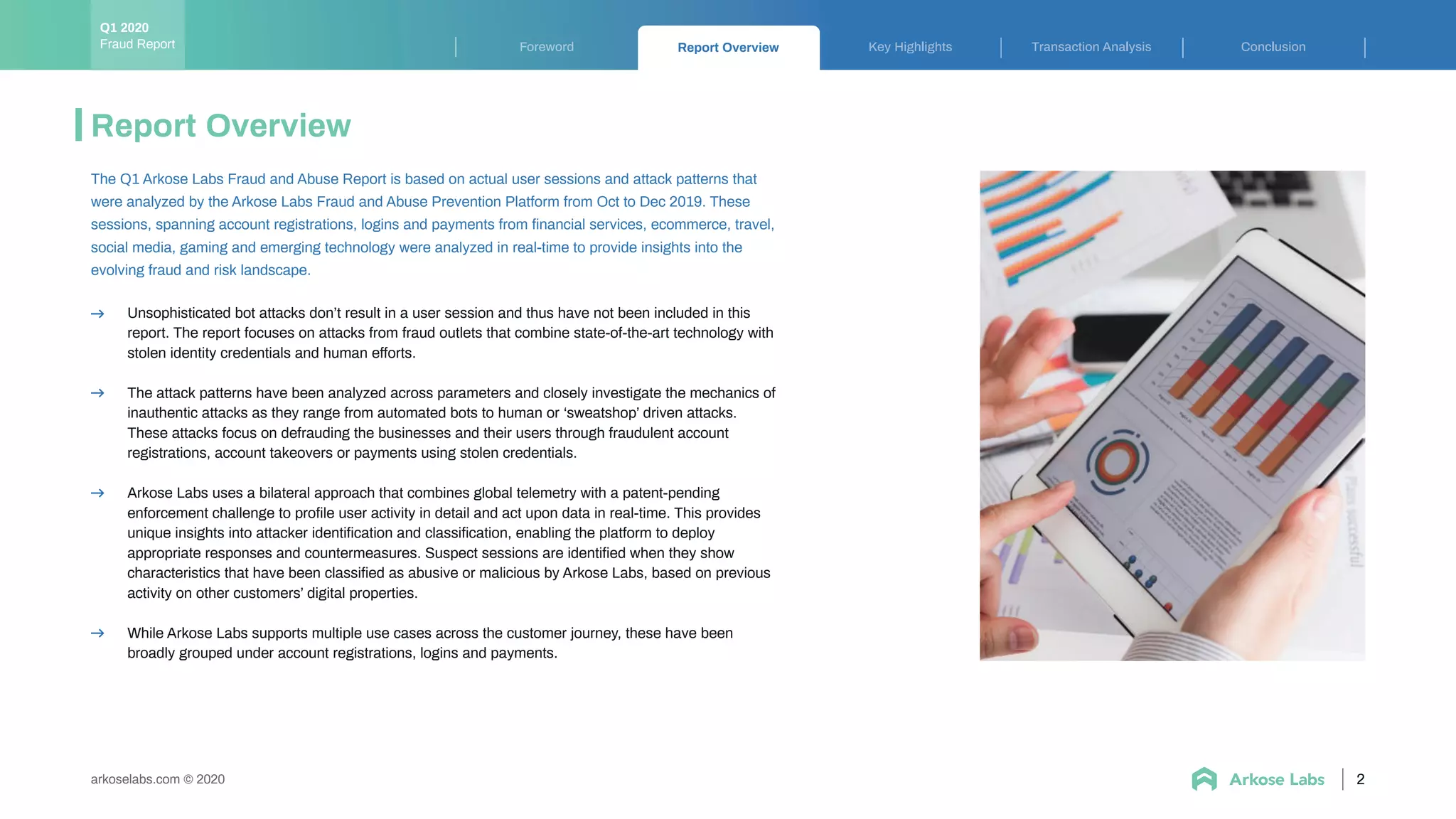 2
Report Overview
Unsophisticated bot attacks don’t result in a user session and thus have not been included in this
report. The report focuses on attacks from fraud outlets that combine state-of-the-art technology with
stolen identity credentials and human efforts.
The attack patterns have been analyzed across parameters and closely investigate the mechanics of
inauthentic attacks as they range from automated bots to human or ‘sweatshop’ driven attacks.
These attacks focus on defrauding the businesses and their users through fraudulent account
registrations, account takeovers or payments using stolen credentials.
Arkose Labs uses a bilateral approach that combines global telemetry with a patent-pending
enforcement challenge to proﬁle user activity in detail and act upon data in real-time. This provides
unique insights into attacker identiﬁcation and classiﬁcation, enabling the platform to deploy
appropriate responses and countermeasures. Suspect sessions are identiﬁed when they show
characteristics that have been classiﬁed as abusive or malicious by Arkose Labs, based on previous
activity on other customers’ digital properties.
While Arkose Labs supports multiple use cases across the customer journey, these have been
broadly grouped under account registrations, logins and payments.
The Q1 Arkose Labs Fraud and Abuse Report is based on actual user sessions and attack patterns that
were analyzed by the Arkose Labs Fraud and Abuse Prevention Platform from Oct to Dec 2019. These
sessions, spanning account registrations, logins and payments from ﬁnancial services, ecommerce, travel,
social media, gaming and emerging technology were analyzed in real-time to provide insights into the
evolving fraud and risk landscape.
Key Highlights Transaction Analysis ConclusionForeword Report Overview
arkoselabs.com © 2020
Fraud Report
Q1 2020
 