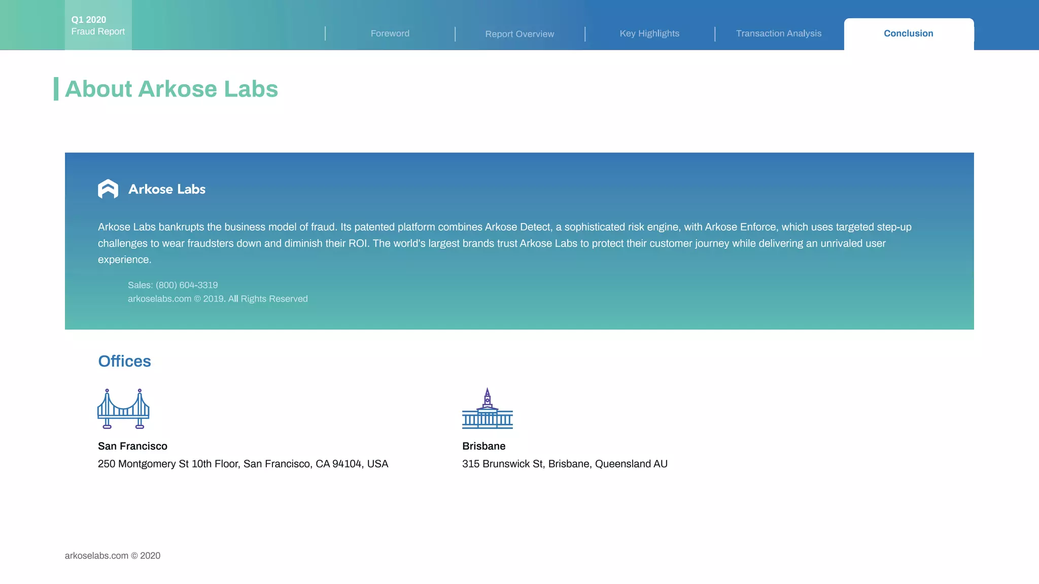 arkoselabs.com © 2020
Key Highlights Transaction Analysis ConclusionForeword Report Overview
About Arkose Labs
Arkose Labs bankrupts the business model of fraud. Its patented platform combines Arkose Detect, a sophisticated risk engine, with Arkose Enforce, which uses targeted step-up
challenges to wear fraudsters down and diminish their ROI. The world’s largest brands trust Arkose Labs to protect their customer journey while delivering an unrivaled user
experience.
arkoselabs.com © 2019. All Rights Reserved
Sales: (800) 604-3319
Offices
250 Montgomery St 10th Floor, San Francisco, CA 94104, USA
San Francisco Brisbane
315 Brunswick St, Brisbane, Queensland AU
Fraud Report
Q1 2020
 
