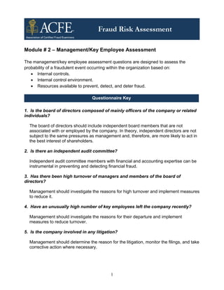 Module # 2 – Management/Key Employee Assessment

The management/key employee assessment questions are designed to assess the
probability of a fraudulent event occurring within the organization based on:
   • Internal controls.
   • Internal control environment.
   • Resources available to prevent, detect, and deter fraud.

                                  Questionnaire Key

1. Is the board of directors composed of mainly officers of the company or related
individuals?

  The board of directors should include independent board members that are not
  associated with or employed by the company. In theory, independent directors are not
  subject to the same pressures as management and, therefore, are more likely to act in
  the best interest of shareholders.

2. Is there an independent audit committee?

  Independent audit committee members with financial and accounting expertise can be
  instrumental in preventing and detecting financial fraud.

3. Has there been high turnover of managers and members of the board of
directors?

  Management should investigate the reasons for high turnover and implement measures
  to reduce it.

4. Have an unusually high number of key employees left the company recently?

  Management should investigate the reasons for their departure and implement
  measures to reduce turnover.

5. Is the company involved in any litigation?

  Management should determine the reason for the litigation, monitor the filings, and take
  corrective action where necessary.




                                            1
 