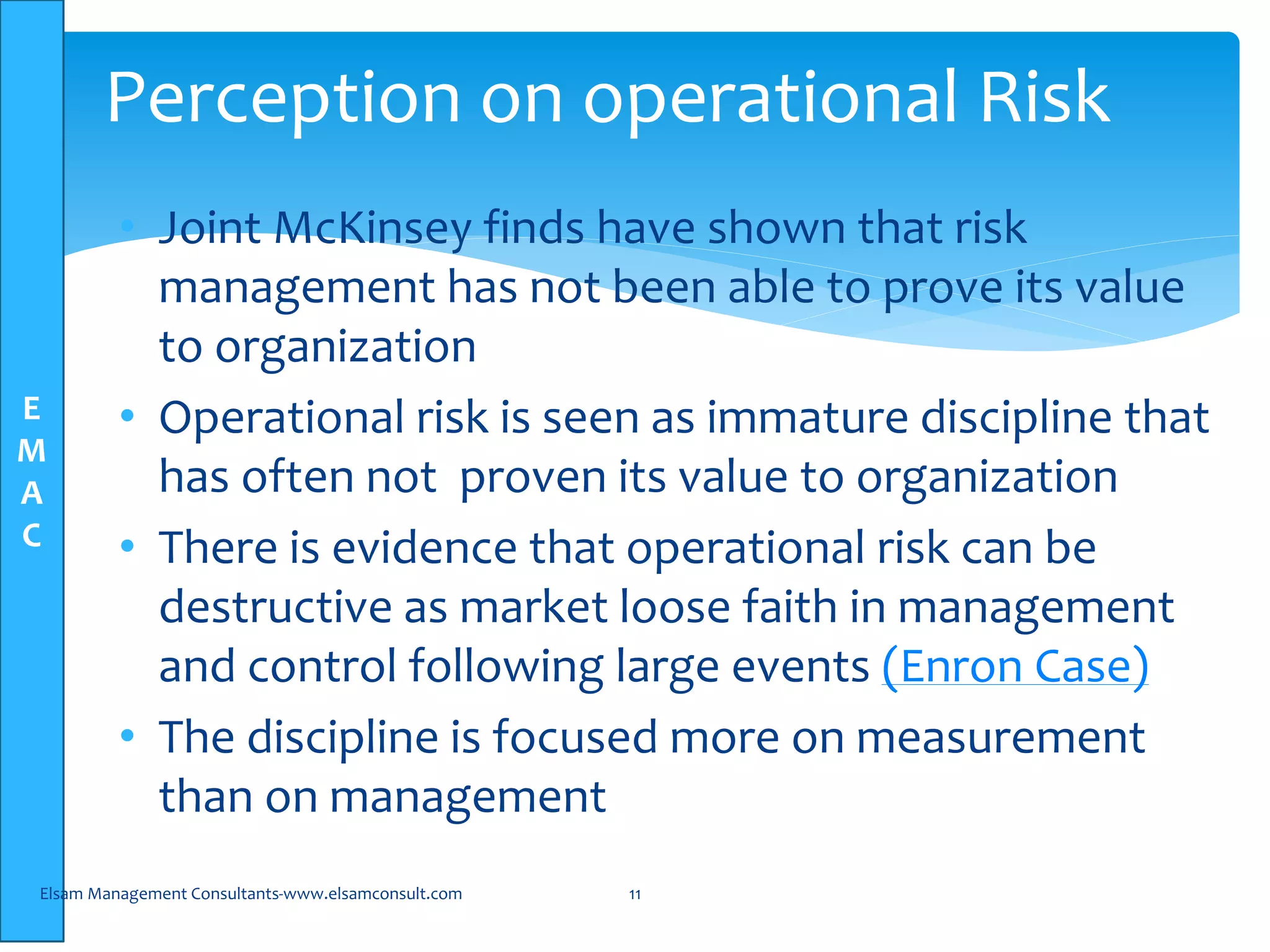 E
M
A
C
• Joint McKinsey finds have shown that risk
management has not been able to prove its value
to organization
• Operational risk is seen as immature discipline that
has often not proven its value to organization
• There is evidence that operational risk can be
destructive as market loose faith in management
and control following large events (Enron Case)
• The discipline is focused more on measurement
than on management
Elsam Management Consultants-www.elsamconsult.com 11
Perception on operational Risk
 