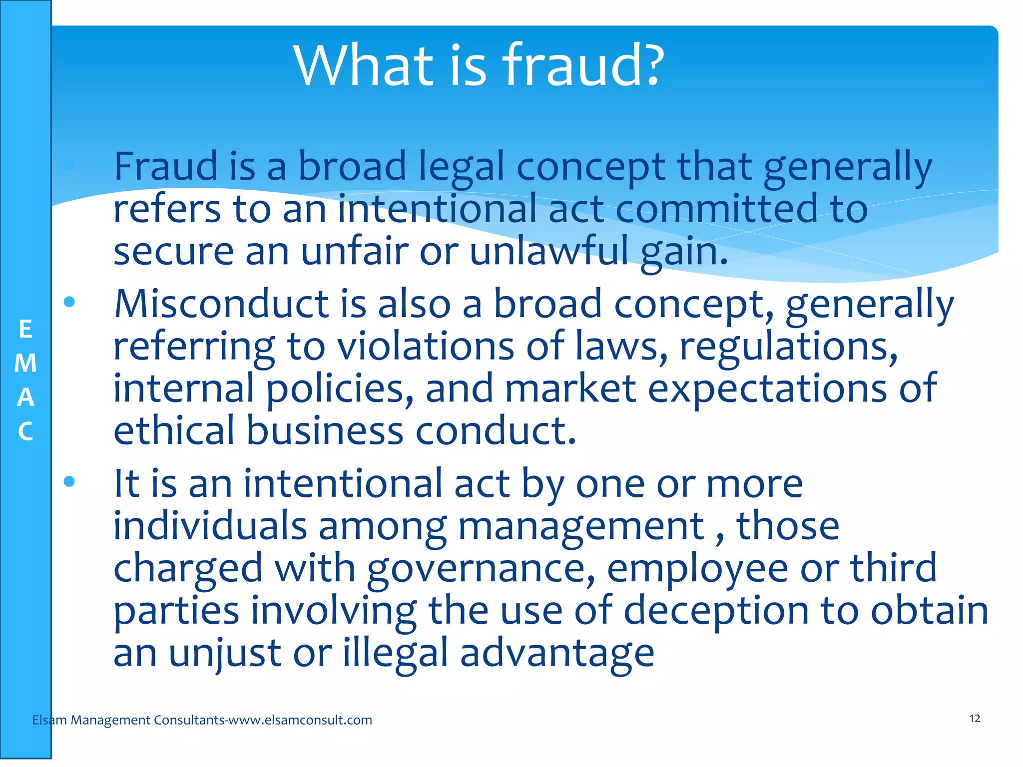 E
M
A
C
• Fraud is a broad legal concept that generally
refers to an intentional act committed to
secure an unfair or unlawful gain.
• Misconduct is also a broad concept, generally
referring to violations of laws, regulations,
internal policies, and market expectations of
ethical business conduct.
• It is an intentional act by one or more
individuals among management , those
charged with governance, employee or third
parties involving the use of deception to obtain
an unjust or illegal advantage
Elsam Management Consultants-www.elsamconsult.com 12
What is fraud?
 