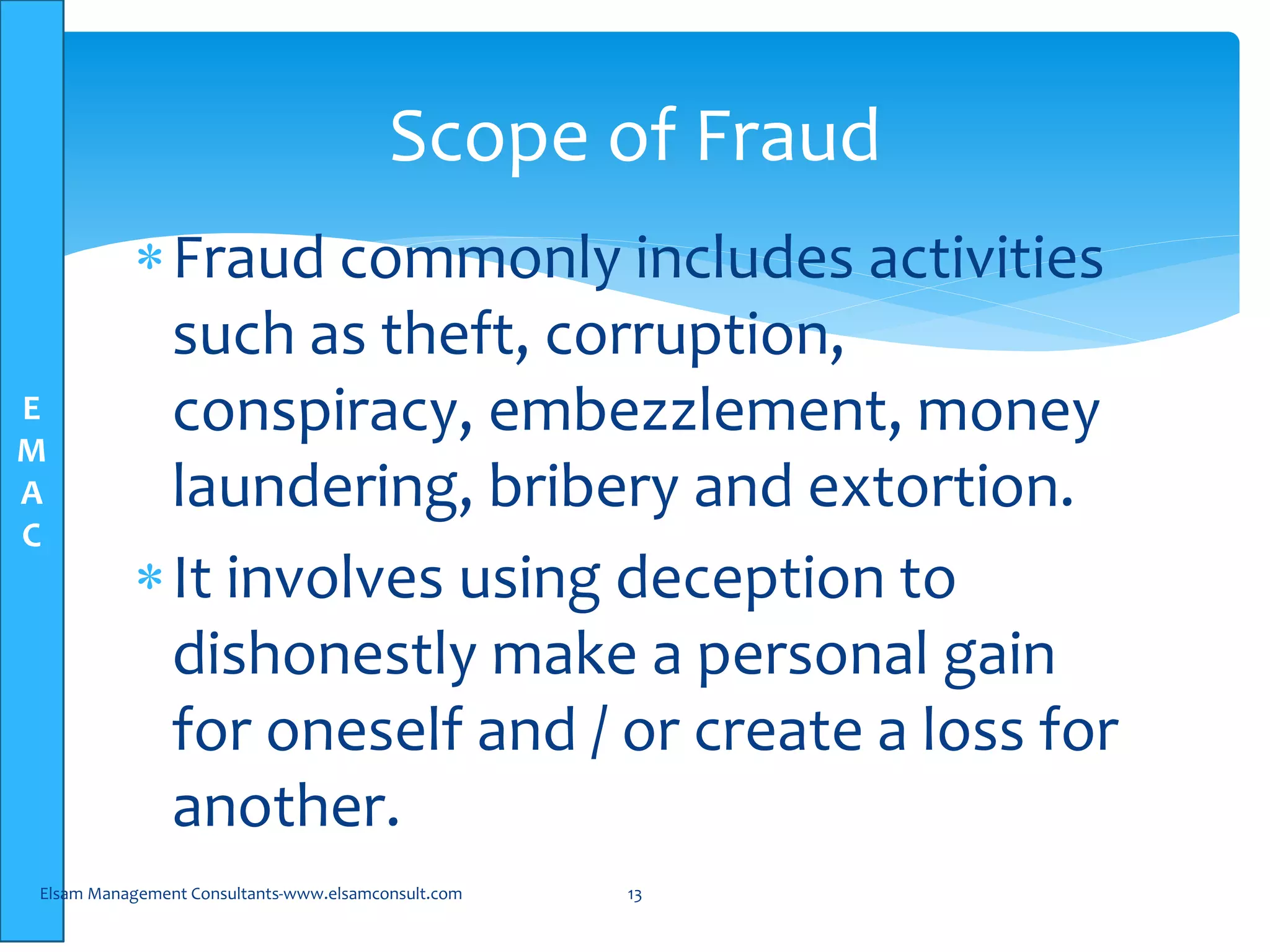 E
M
A
C
Fraud commonly includes activities
such as theft, corruption,
conspiracy, embezzlement, money
laundering, bribery and extortion.
It involves using deception to
dishonestly make a personal gain
for oneself and / or create a loss for
another.
Elsam Management Consultants-www.elsamconsult.com 13
Scope of Fraud
 