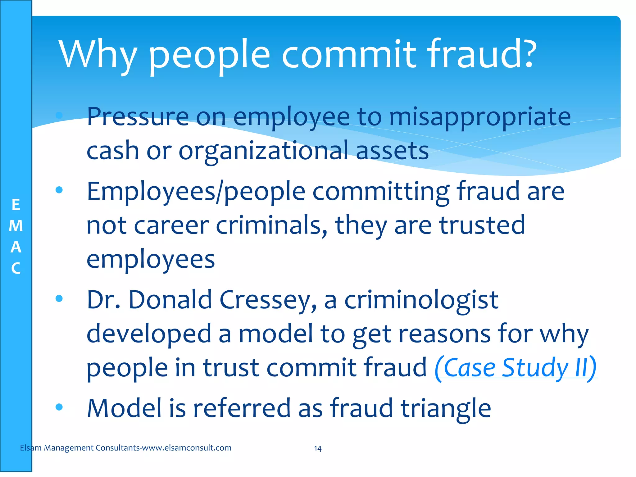 E
M
A
C
• Pressure on employee to misappropriate
cash or organizational assets
• Employees/people committing fraud are
not career criminals, they are trusted
employees
• Dr. Donald Cressey, a criminologist
developed a model to get reasons for why
people in trust commit fraud (Case Study II)
• Model is referred as fraud triangle
Elsam Management Consultants-www.elsamconsult.com 14
Why people commit fraud?
 