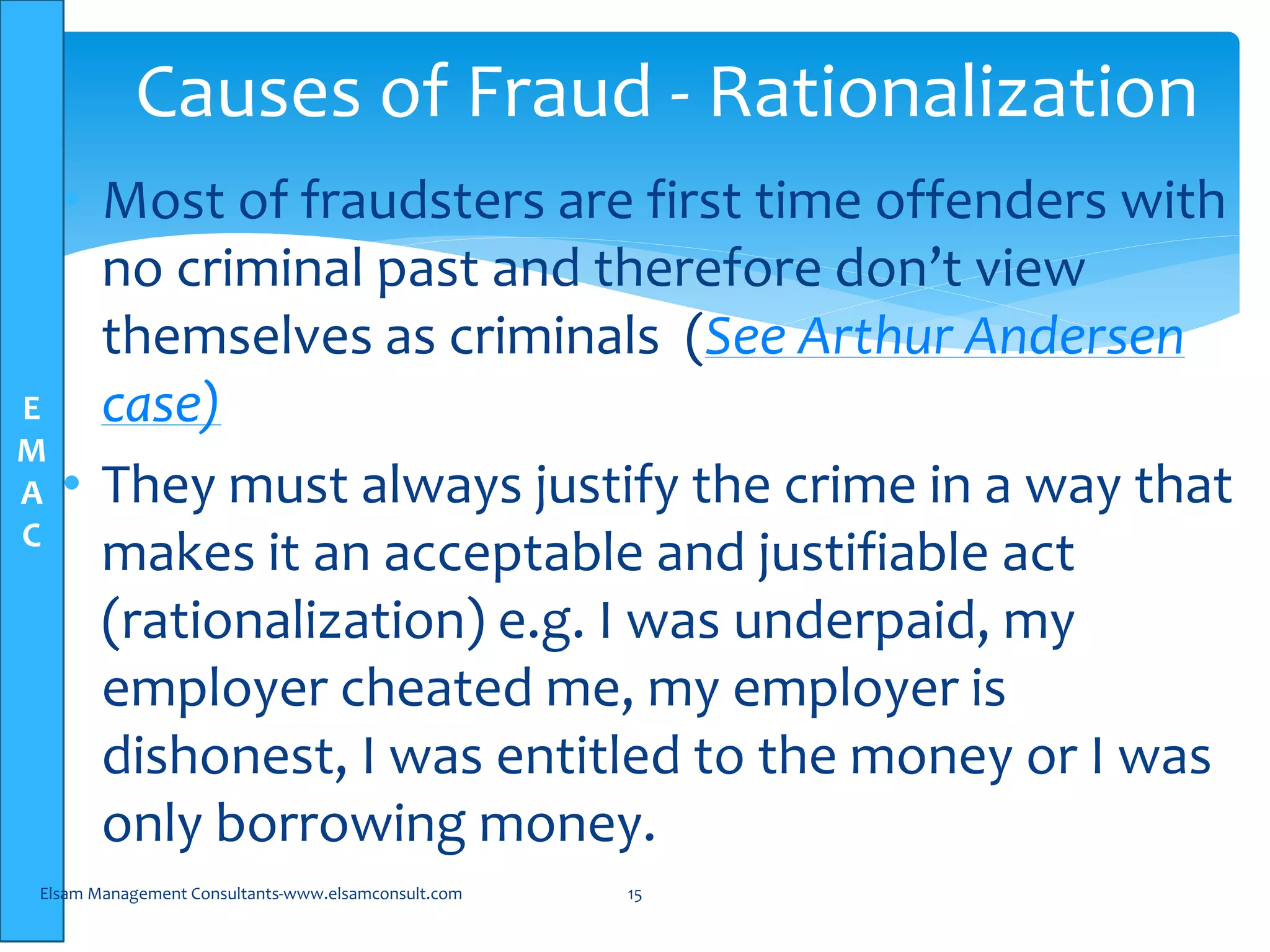 E
M
A
C
• Most of fraudsters are first time offenders with
no criminal past and therefore don’t view
themselves as criminals (See Arthur Andersen
case)
• They must always justify the crime in a way that
makes it an acceptable and justifiable act
(rationalization) e.g. I was underpaid, my
employer cheated me, my employer is
dishonest, I was entitled to the money or I was
only borrowing money.
Elsam Management Consultants-www.elsamconsult.com 15
Causes of Fraud - Rationalization
 