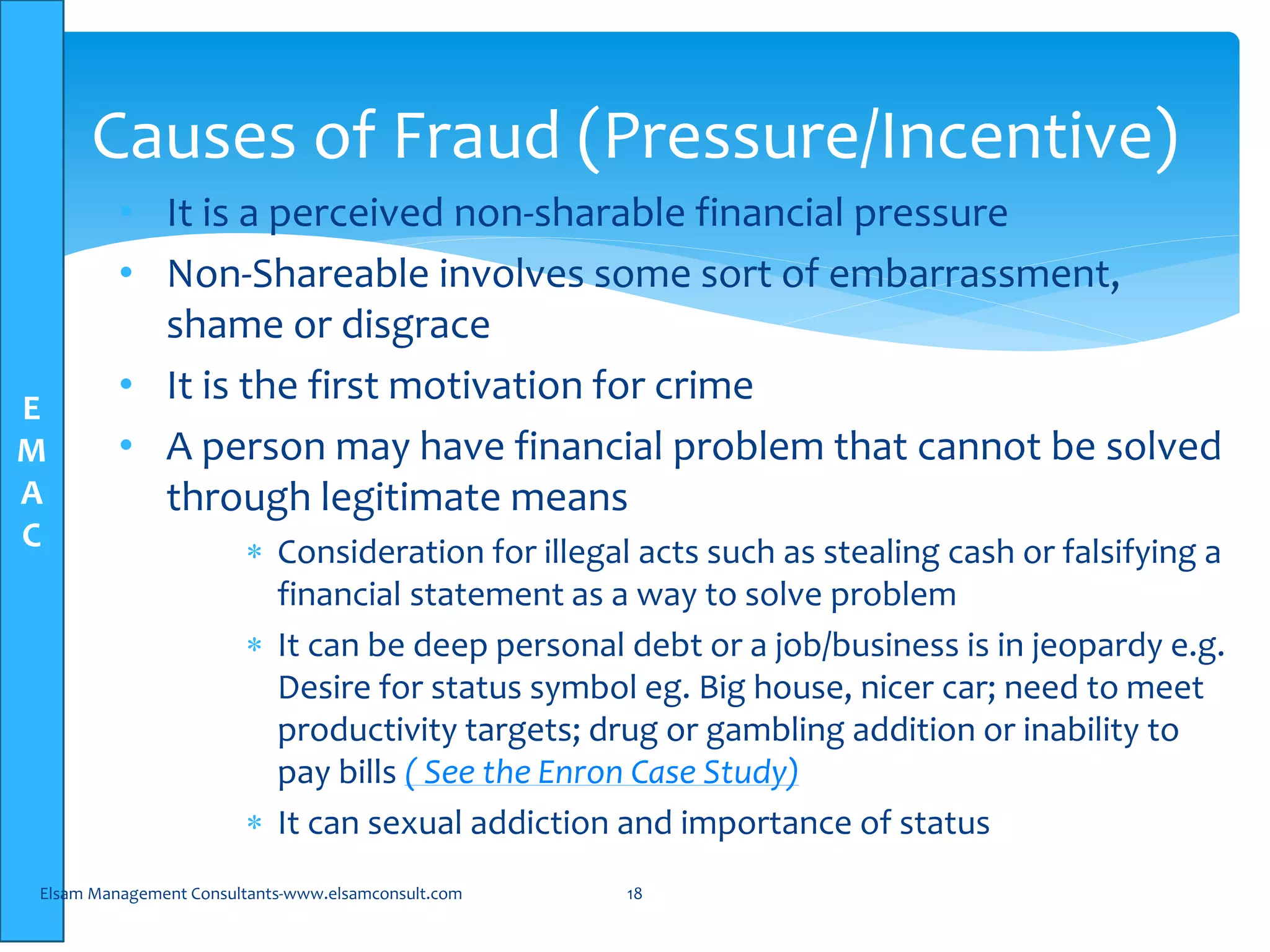 E
M
A
C
• It is a perceived non-sharable financial pressure
• Non-Shareable involves some sort of embarrassment,
shame or disgrace
• It is the first motivation for crime
• A person may have financial problem that cannot be solved
through legitimate means
 Consideration for illegal acts such as stealing cash or falsifying a
financial statement as a way to solve problem
 It can be deep personal debt or a job/business is in jeopardy e.g.
Desire for status symbol eg. Big house, nicer car; need to meet
productivity targets; drug or gambling addition or inability to
pay bills ( See the Enron Case Study)
 It can sexual addiction and importance of status
Elsam Management Consultants-www.elsamconsult.com 18
Causes of Fraud (Pressure/Incentive)
 