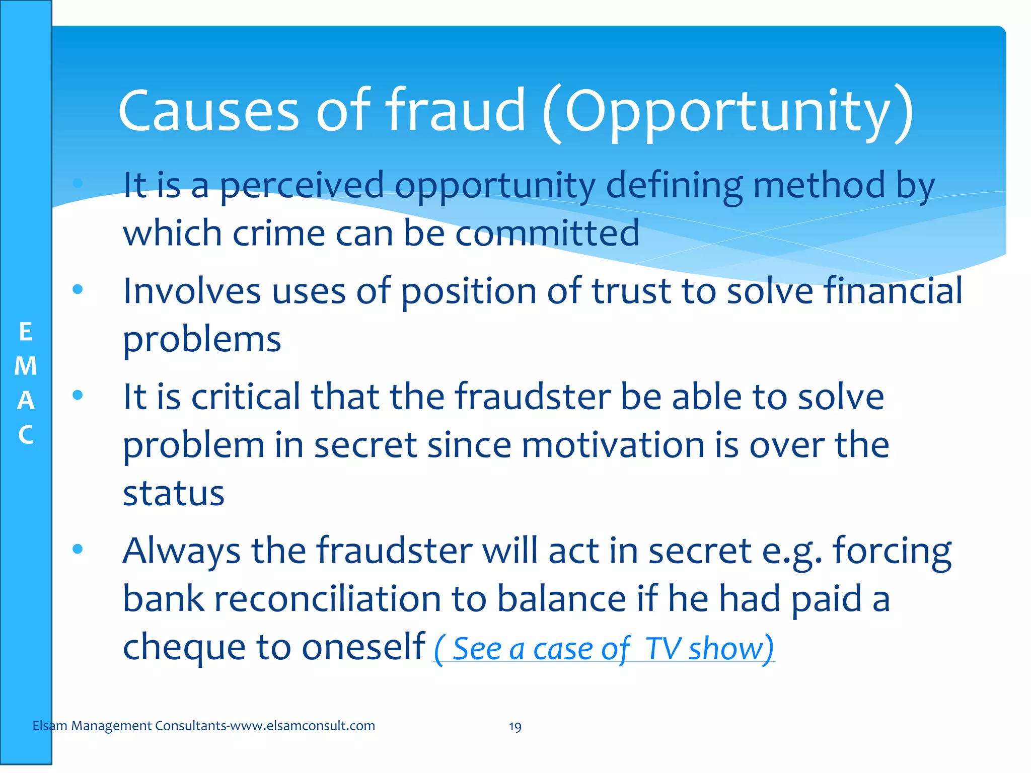 E
M
A
C
• It is a perceived opportunity defining method by
which crime can be committed
• Involves uses of position of trust to solve financial
problems
• It is critical that the fraudster be able to solve
problem in secret since motivation is over the
status
• Always the fraudster will act in secret e.g. forcing
bank reconciliation to balance if he had paid a
cheque to oneself ( See a case of TV show)
Elsam Management Consultants-www.elsamconsult.com 19
Causes of fraud (Opportunity)
 