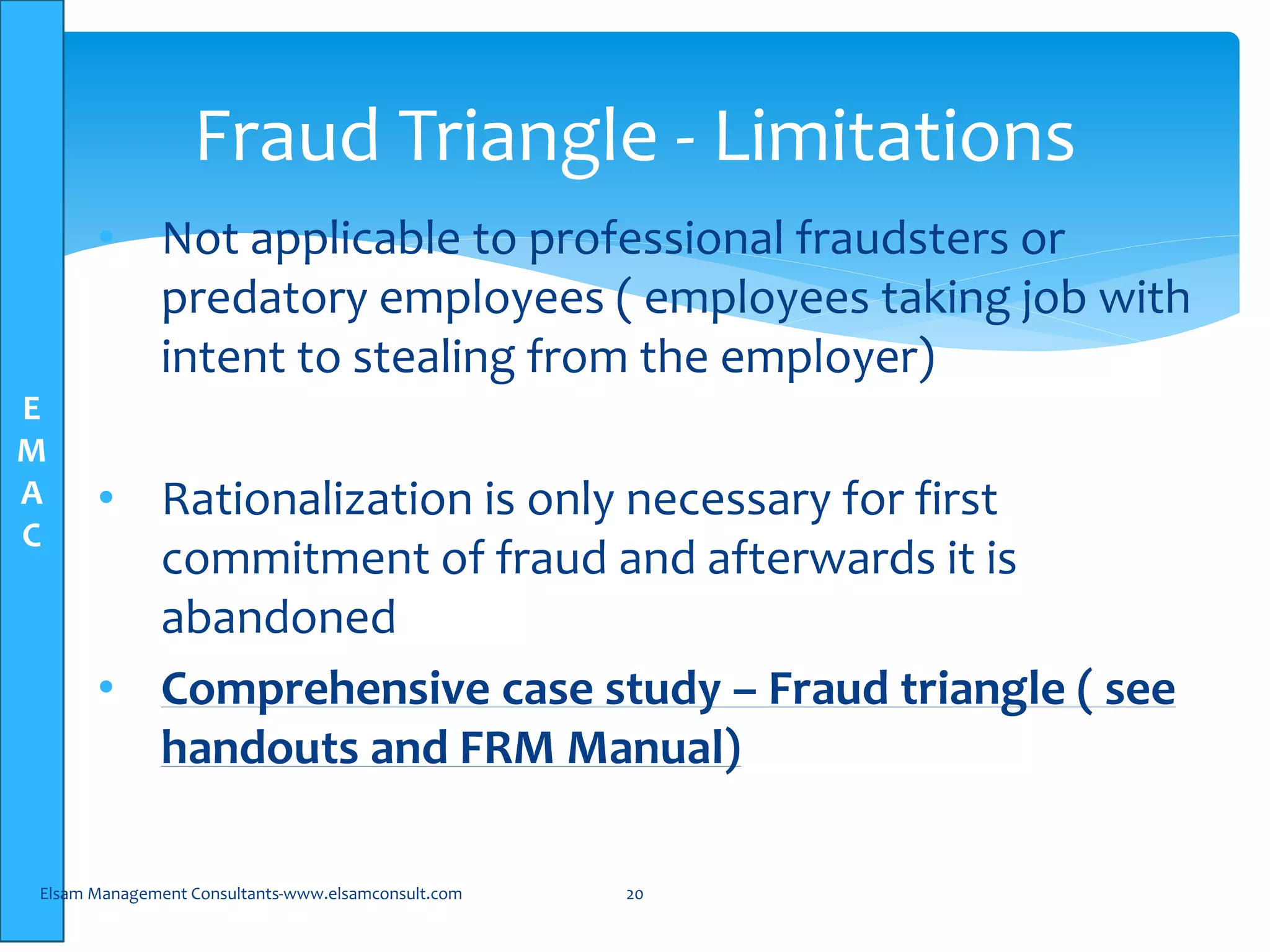 E
M
A
C
• Not applicable to professional fraudsters or
predatory employees ( employees taking job with
intent to stealing from the employer)
• Rationalization is only necessary for first
commitment of fraud and afterwards it is
abandoned
• Comprehensive case study – Fraud triangle ( see
handouts and FRM Manual)
Elsam Management Consultants-www.elsamconsult.com 20
Fraud Triangle - Limitations
 