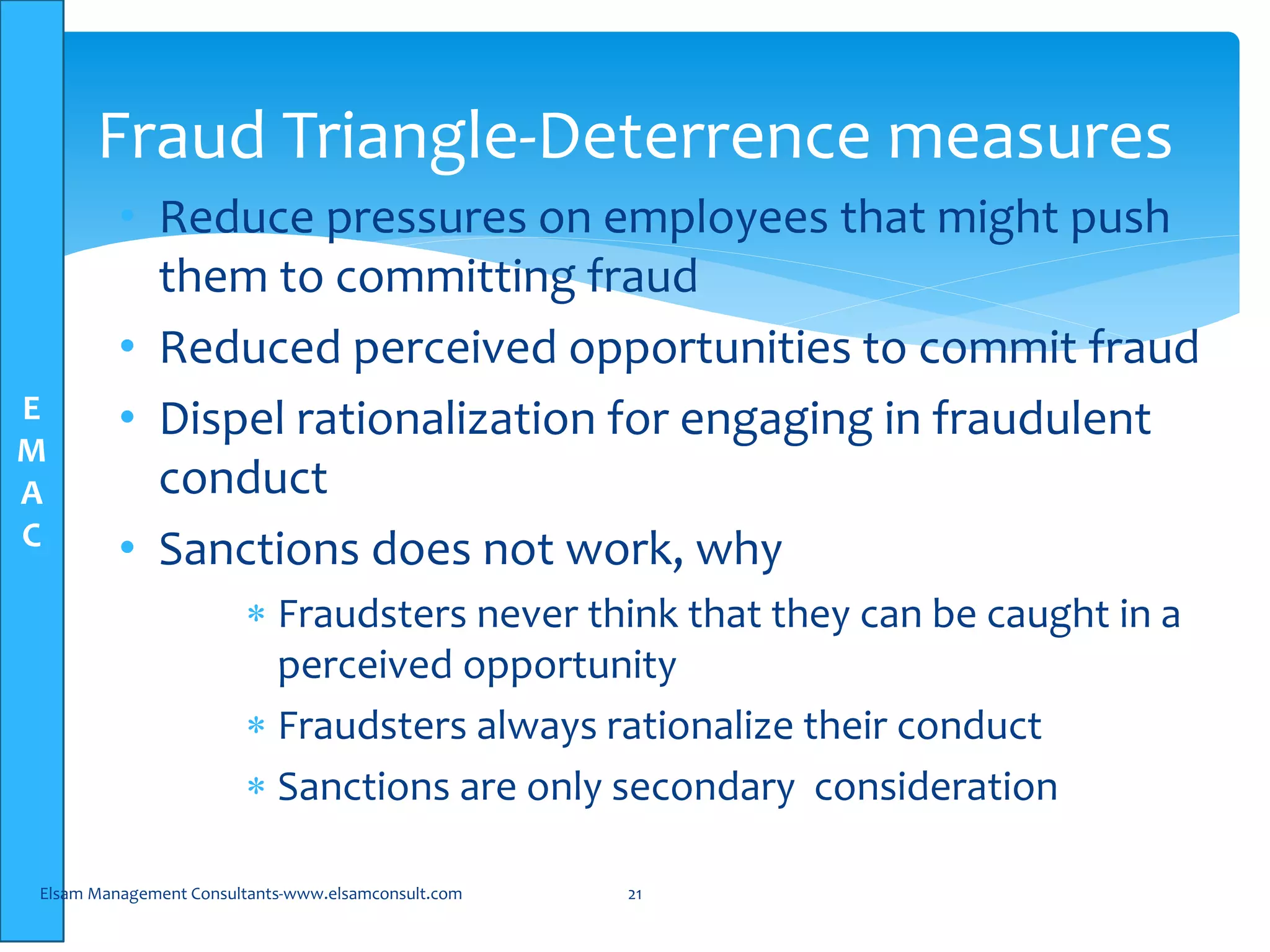 E
M
A
C
• Reduce pressures on employees that might push
them to committing fraud
• Reduced perceived opportunities to commit fraud
• Dispel rationalization for engaging in fraudulent
conduct
• Sanctions does not work, why
 Fraudsters never think that they can be caught in a
perceived opportunity
 Fraudsters always rationalize their conduct
 Sanctions are only secondary consideration
Elsam Management Consultants-www.elsamconsult.com 21
Fraud Triangle-Deterrence measures
 