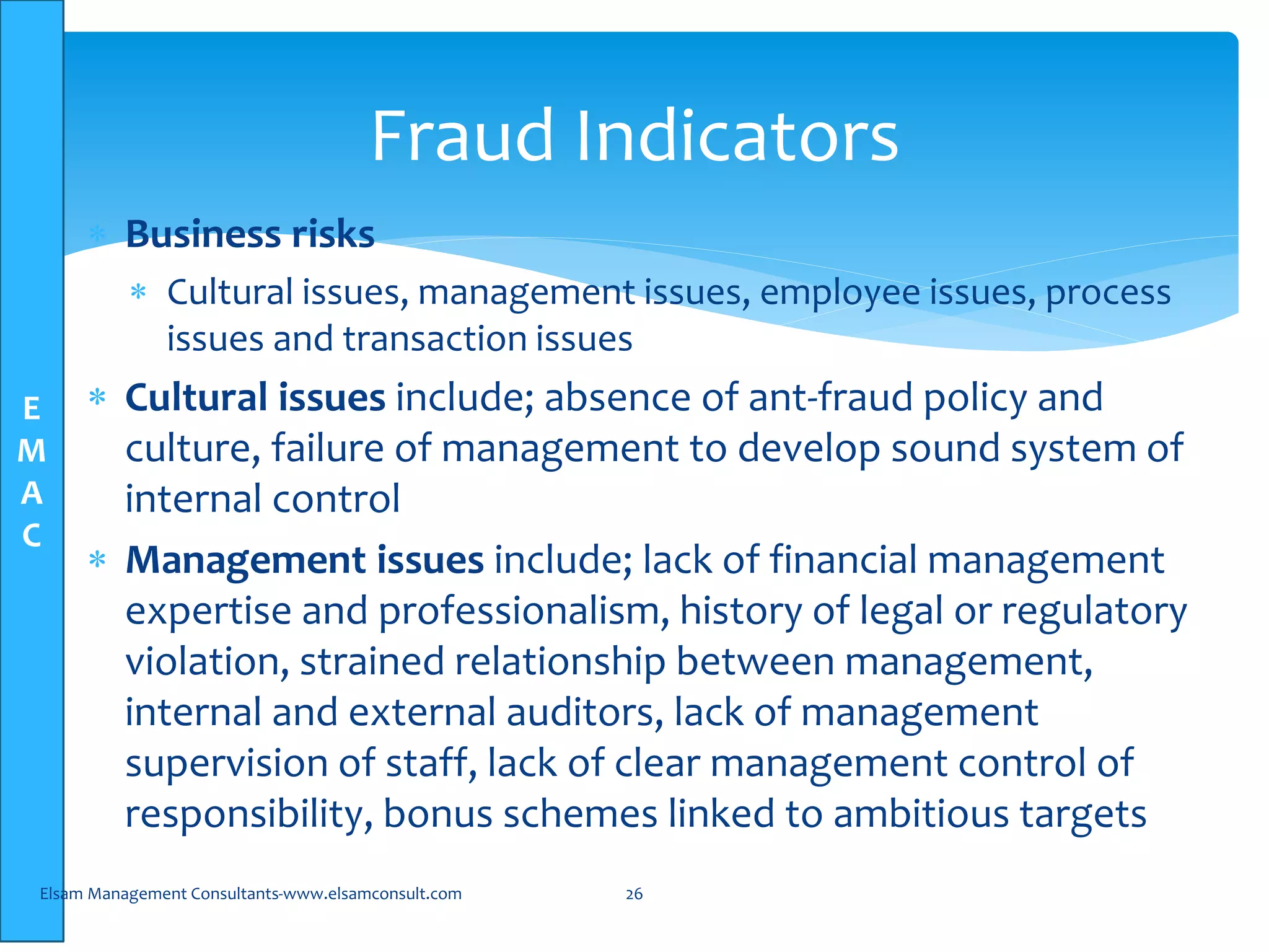 E
M
A
C
 Business risks
 Cultural issues, management issues, employee issues, process
issues and transaction issues
 Cultural issues include; absence of ant-fraud policy and
culture, failure of management to develop sound system of
internal control
 Management issues include; lack of financial management
expertise and professionalism, history of legal or regulatory
violation, strained relationship between management,
internal and external auditors, lack of management
supervision of staff, lack of clear management control of
responsibility, bonus schemes linked to ambitious targets
Elsam Management Consultants-www.elsamconsult.com 26
Fraud Indicators
 