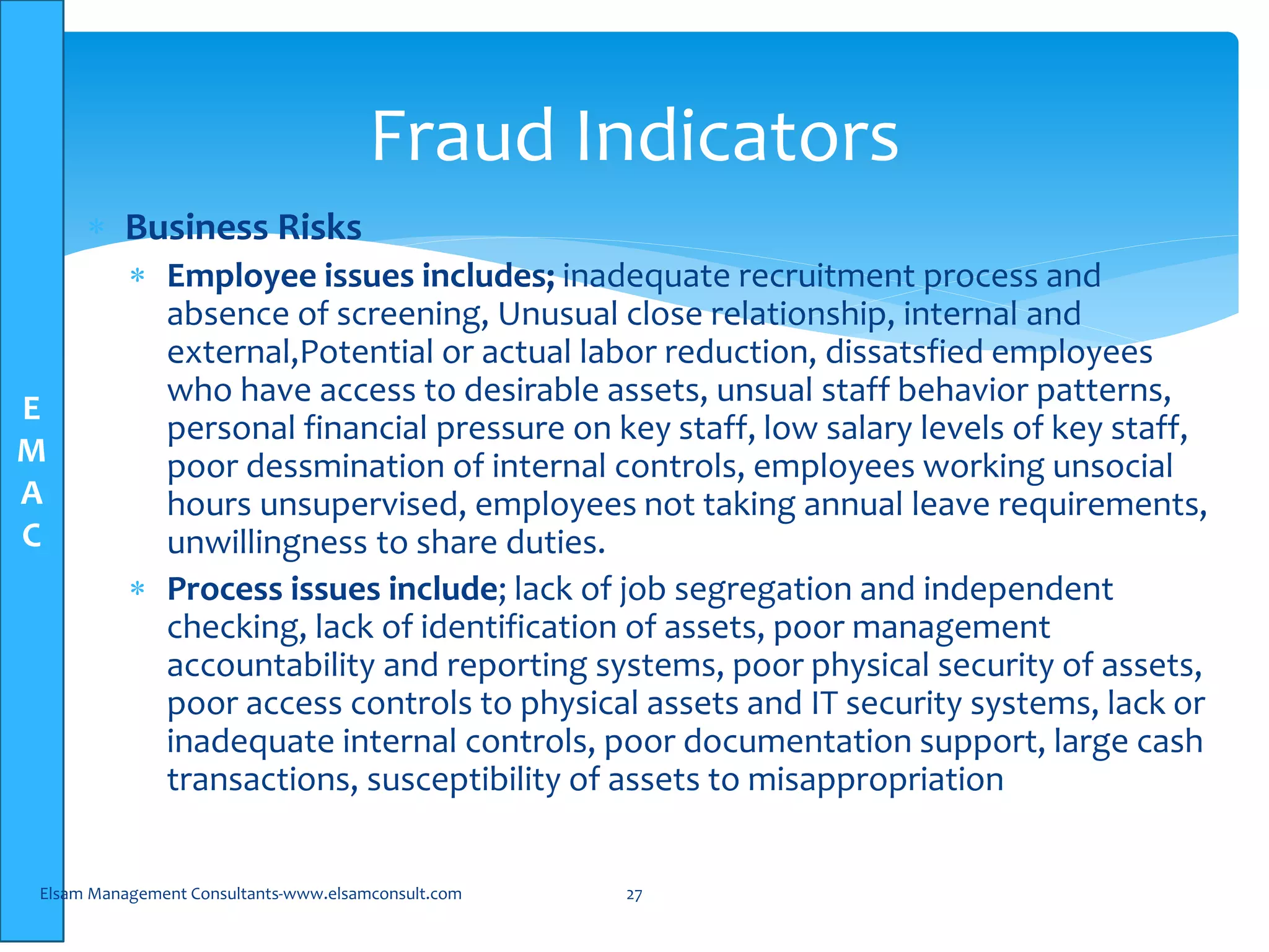 E
M
A
C
 Business Risks
 Employee issues includes; inadequate recruitment process and
absence of screening, Unusual close relationship, internal and
external,Potential or actual labor reduction, dissatsfied employees
who have access to desirable assets, unsual staff behavior patterns,
personal financial pressure on key staff, low salary levels of key staff,
poor dessmination of internal controls, employees working unsocial
hours unsupervised, employees not taking annual leave requirements,
unwillingness to share duties.
 Process issues include; lack of job segregation and independent
checking, lack of identification of assets, poor management
accountability and reporting systems, poor physical security of assets,
poor access controls to physical assets and IT security systems, lack or
inadequate internal controls, poor documentation support, large cash
transactions, susceptibility of assets to misappropriation
Elsam Management Consultants-www.elsamconsult.com 27
Fraud Indicators
 