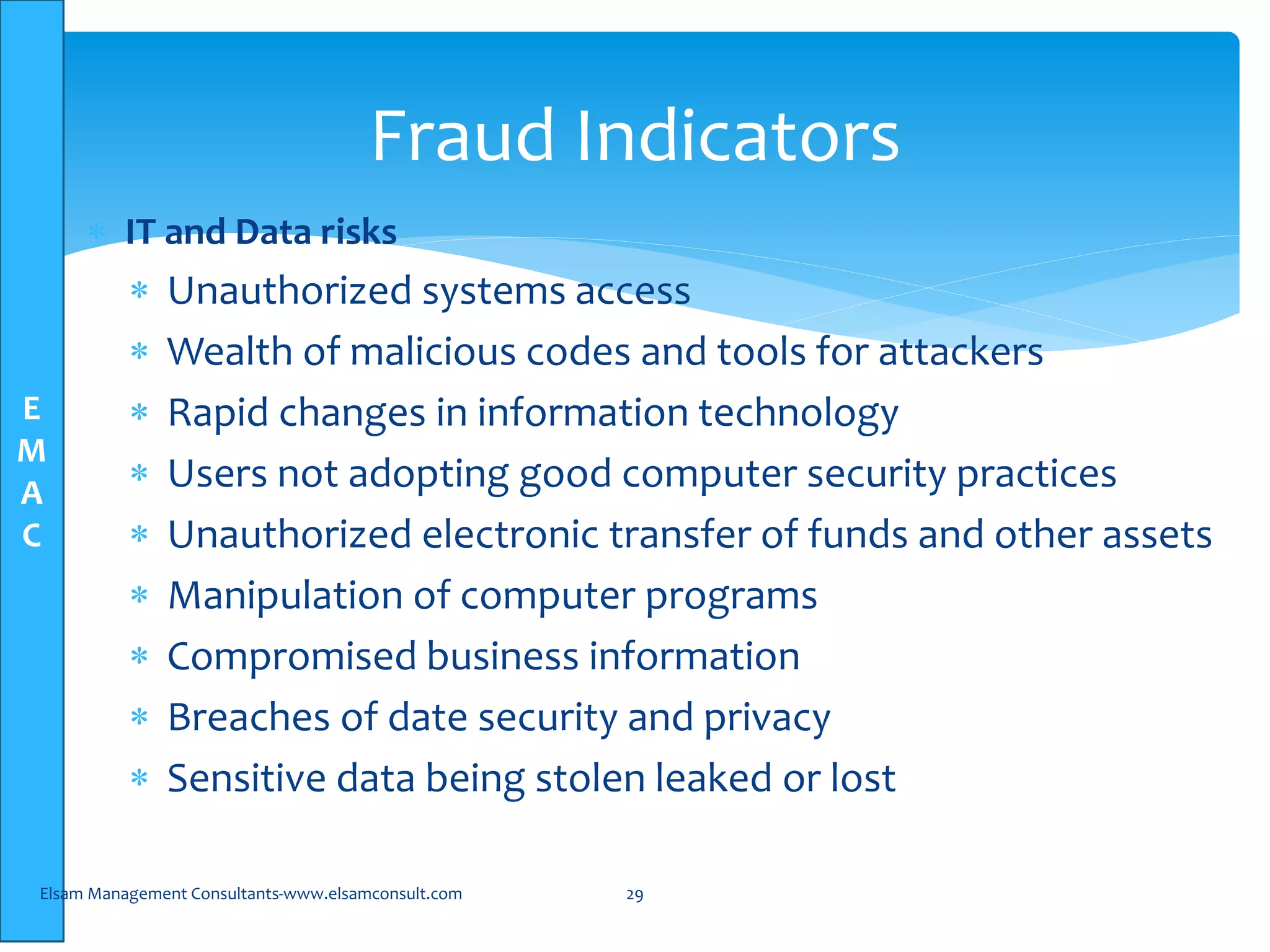 E
M
A
C
 IT and Data risks
 Unauthorized systems access
 Wealth of malicious codes and tools for attackers
 Rapid changes in information technology
 Users not adopting good computer security practices
 Unauthorized electronic transfer of funds and other assets
 Manipulation of computer programs
 Compromised business information
 Breaches of date security and privacy
 Sensitive data being stolen leaked or lost
Elsam Management Consultants-www.elsamconsult.com 29
Fraud Indicators
 
