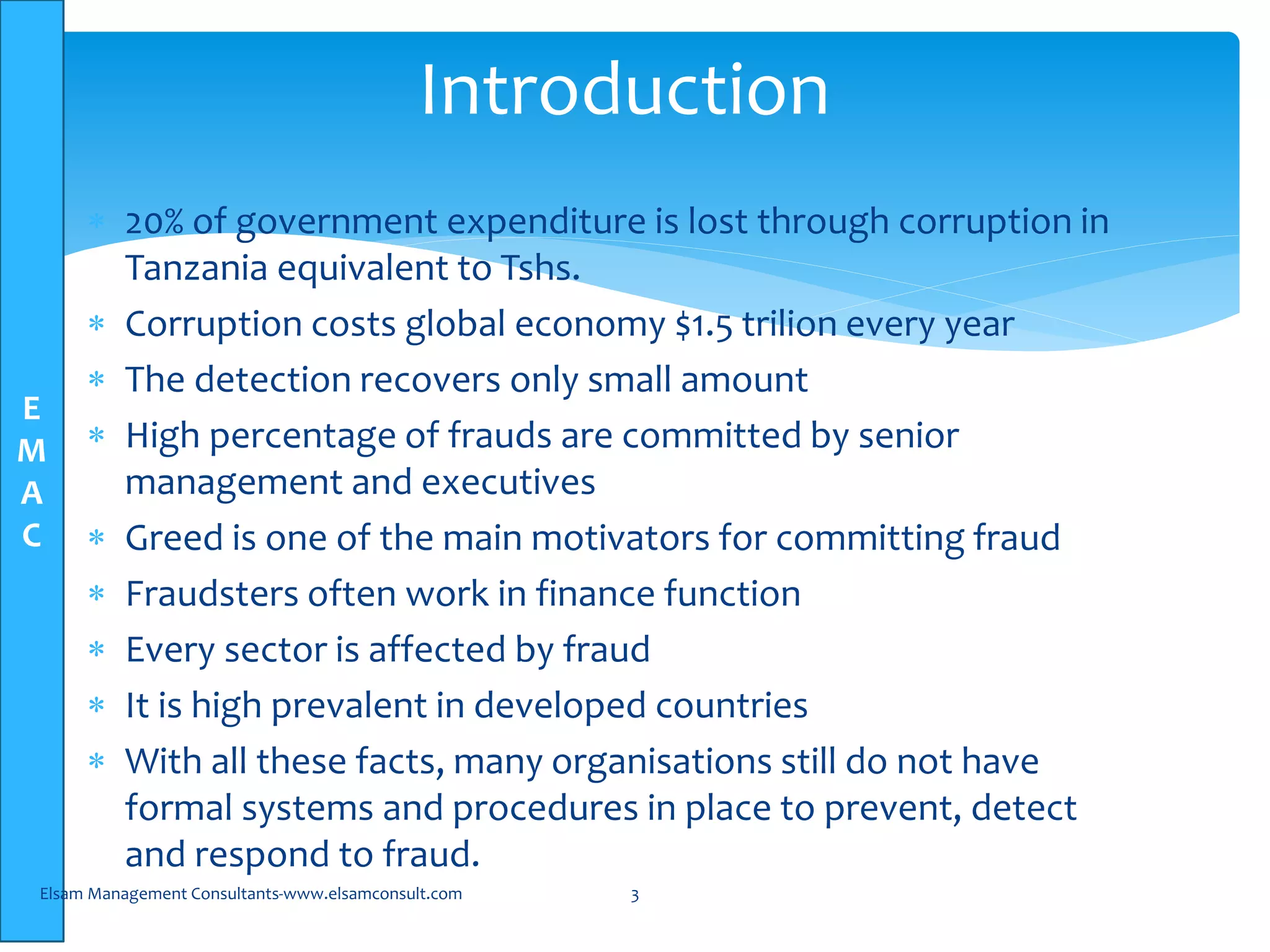 E
M
A
C
 20% of government expenditure is lost through corruption in
Tanzania equivalent to Tshs.
 Corruption costs global economy $1.5 trilion every year
 The detection recovers only small amount
 High percentage of frauds are committed by senior
management and executives
 Greed is one of the main motivators for committing fraud
 Fraudsters often work in finance function
 Every sector is affected by fraud
 It is high prevalent in developed countries
 With all these facts, many organisations still do not have
formal systems and procedures in place to prevent, detect
and respond to fraud.
Elsam Management Consultants-www.elsamconsult.com 3
Introduction
 