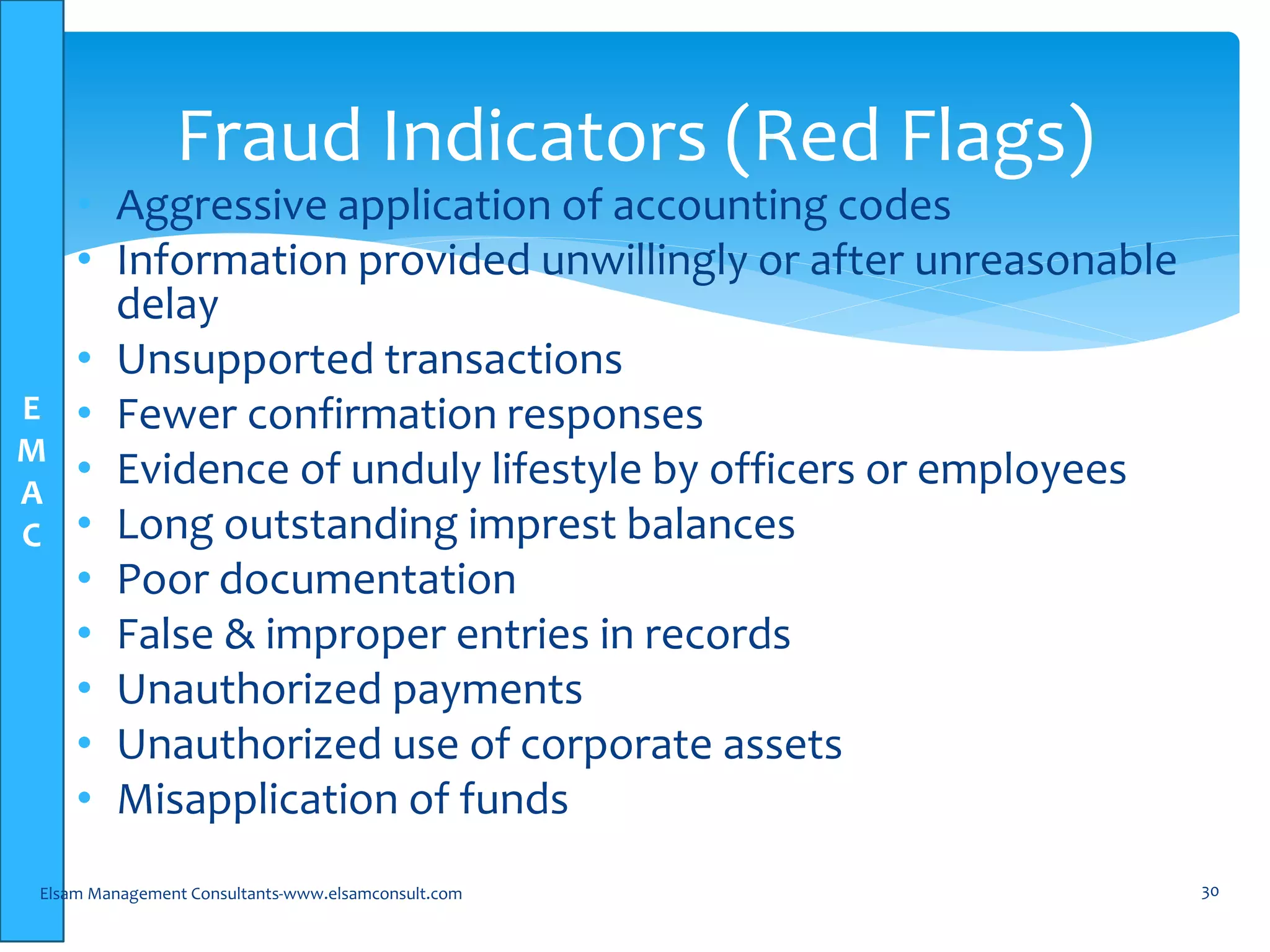 E
M
A
C
• Aggressive application of accounting codes
• Information provided unwillingly or after unreasonable
delay
• Unsupported transactions
• Fewer confirmation responses
• Evidence of unduly lifestyle by officers or employees
• Long outstanding imprest balances
• Poor documentation
• False & improper entries in records
• Unauthorized payments
• Unauthorized use of corporate assets
• Misapplication of funds
Elsam Management Consultants-www.elsamconsult.com 30
Fraud Indicators (Red Flags)
 