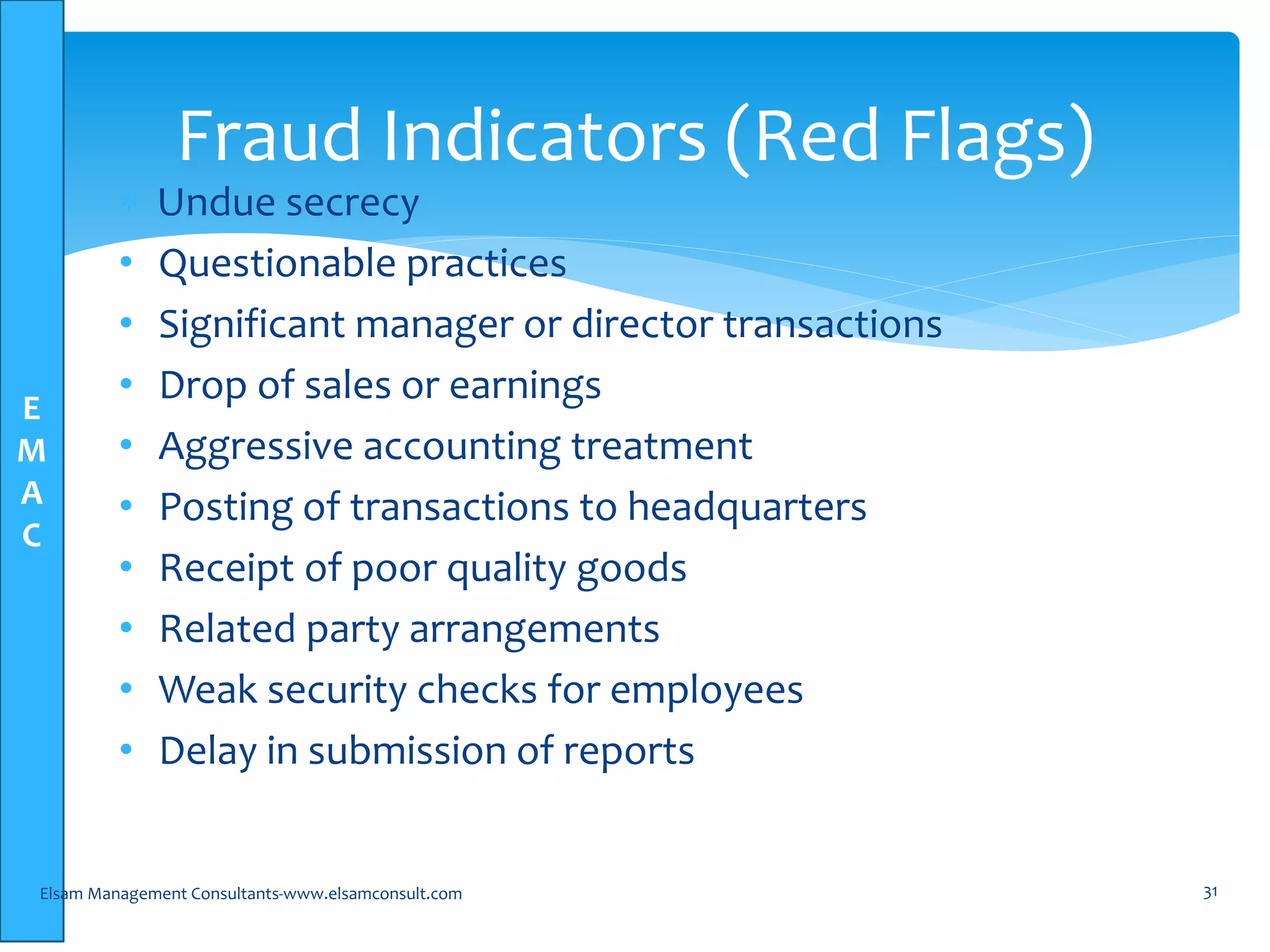 E
M
A
C
 Undue secrecy
• Questionable practices
• Significant manager or director transactions
• Drop of sales or earnings
• Aggressive accounting treatment
• Posting of transactions to headquarters
• Receipt of poor quality goods
• Related party arrangements
• Weak security checks for employees
• Delay in submission of reports
Elsam Management Consultants-www.elsamconsult.com 31
Fraud Indicators (Red Flags)
 