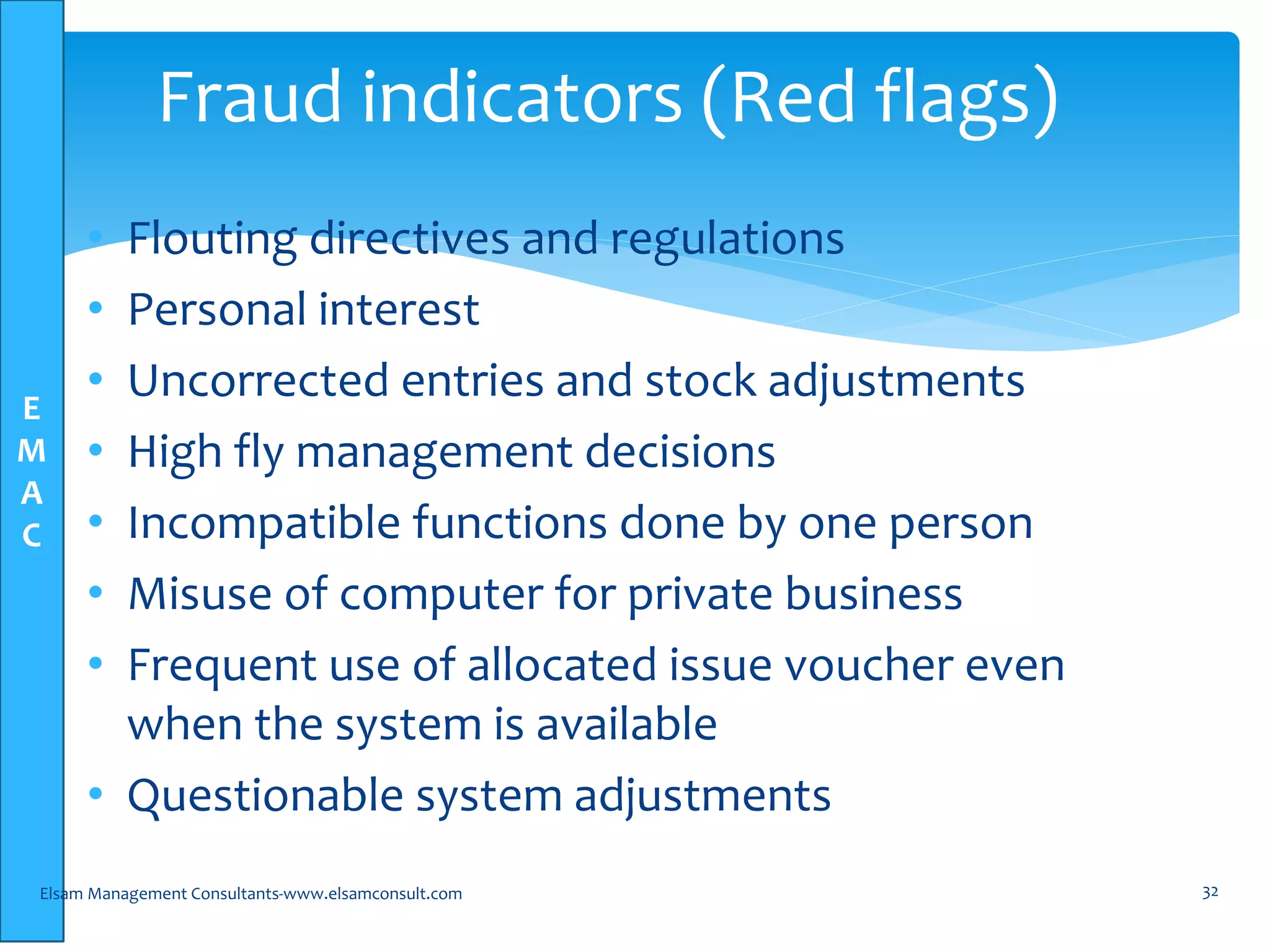 E
M
A
C
• Flouting directives and regulations
• Personal interest
• Uncorrected entries and stock adjustments
• High fly management decisions
• Incompatible functions done by one person
• Misuse of computer for private business
• Frequent use of allocated issue voucher even
when the system is available
• Questionable system adjustments
Elsam Management Consultants-www.elsamconsult.com 32
Fraud indicators (Red flags)
 
