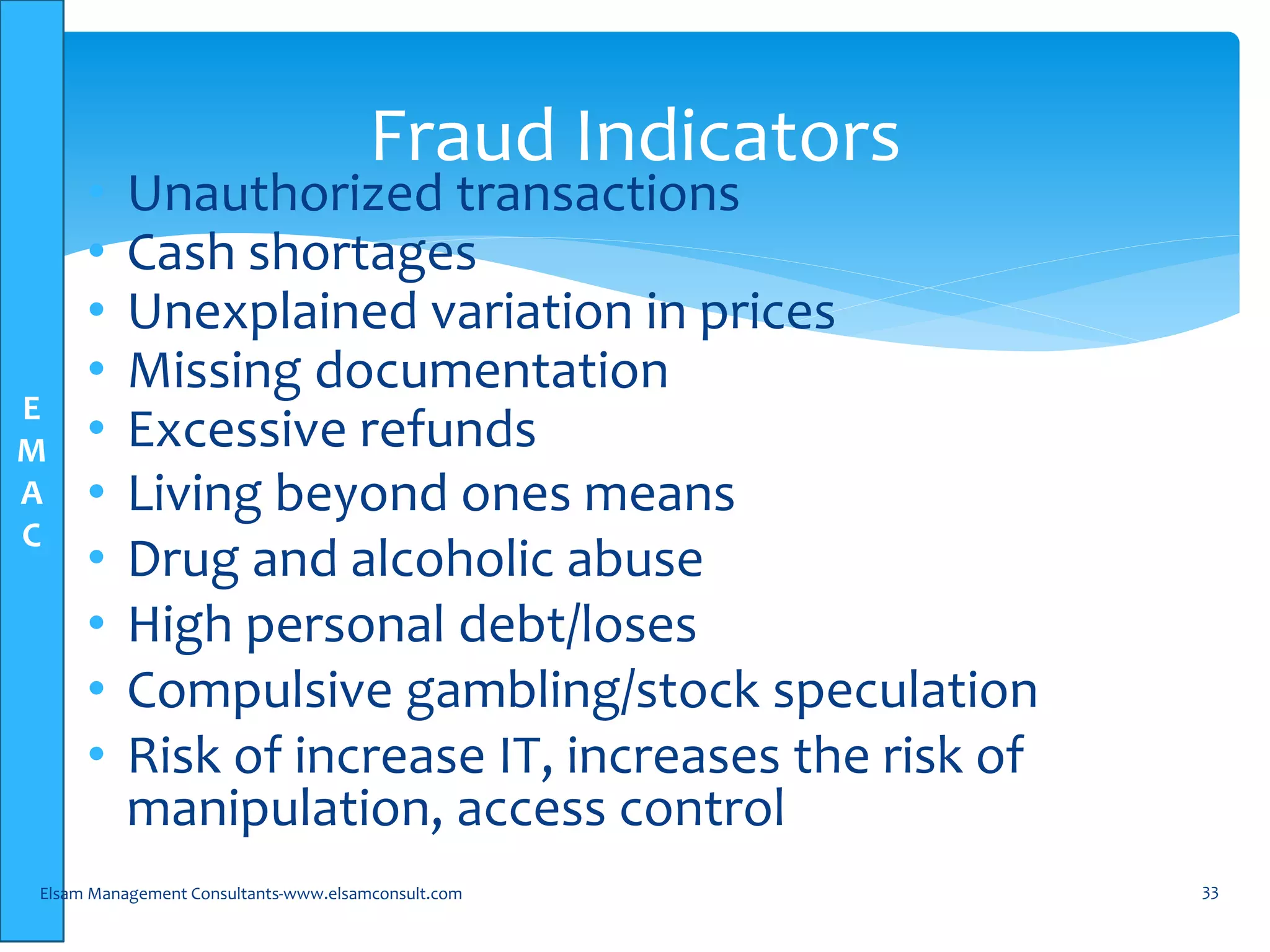 E
M
A
C
• Unauthorized transactions
• Cash shortages
• Unexplained variation in prices
• Missing documentation
• Excessive refunds
• Living beyond ones means
• Drug and alcoholic abuse
• High personal debt/loses
• Compulsive gambling/stock speculation
• Risk of increase IT, increases the risk of
manipulation, access control
Elsam Management Consultants-www.elsamconsult.com 33
Fraud Indicators
 