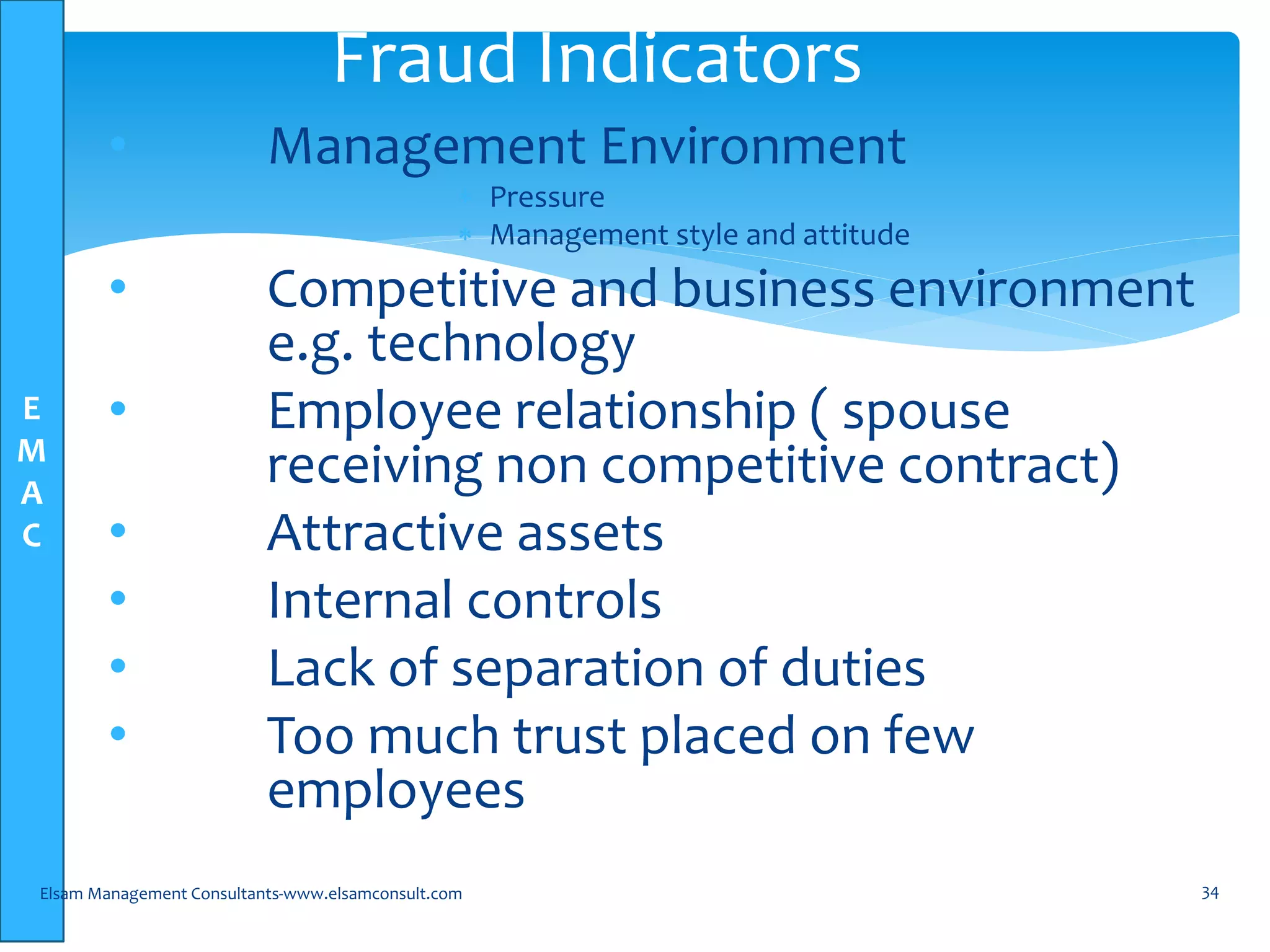 E
M
A
C
• Management Environment
 Pressure
 Management style and attitude
• Competitive and business environment
e.g. technology
• Employee relationship ( spouse
receiving non competitive contract)
• Attractive assets
• Internal controls
• Lack of separation of duties
• Too much trust placed on few
employees
Elsam Management Consultants-www.elsamconsult.com 34
Fraud Indicators
 