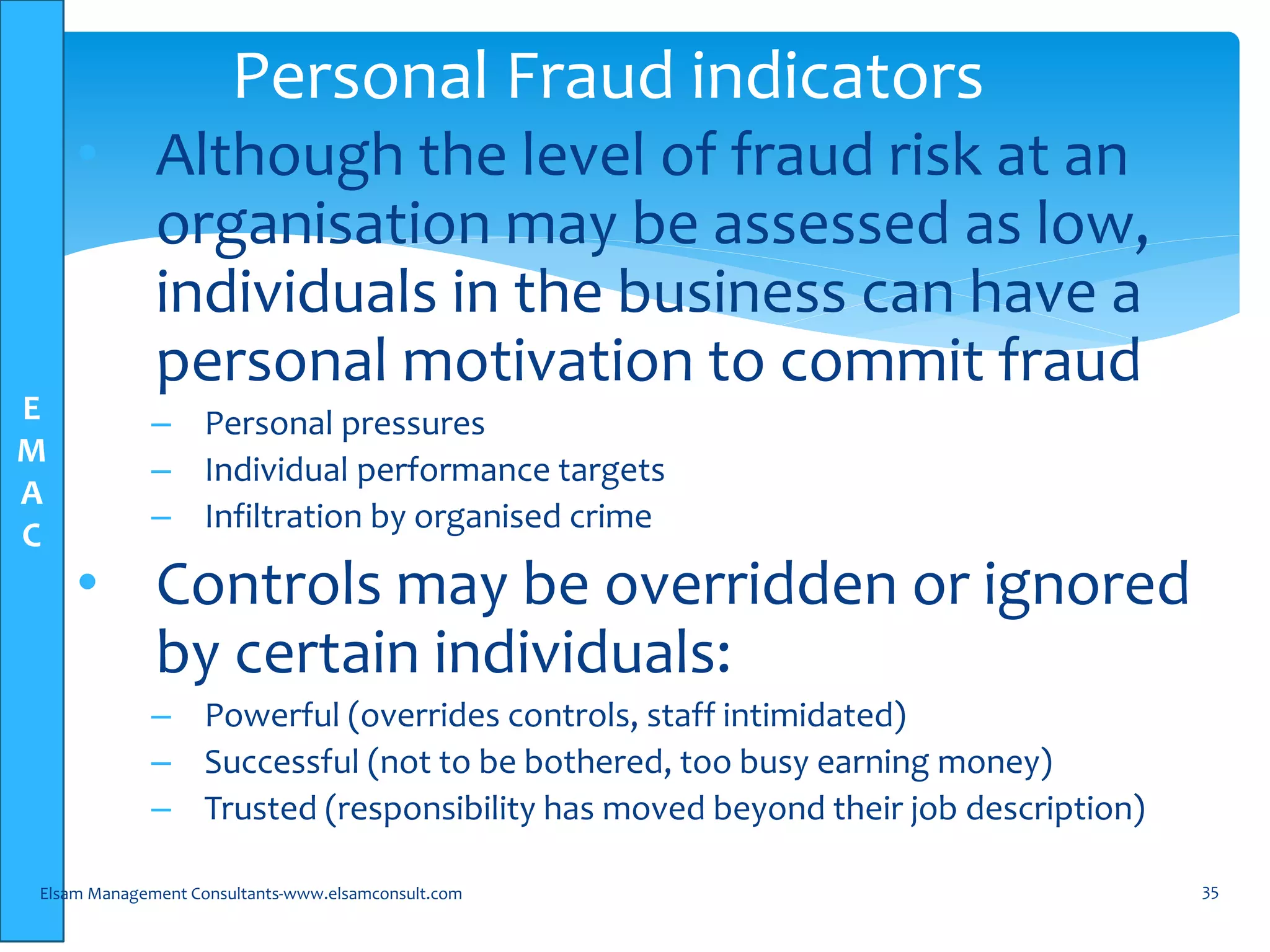 E
M
A
C
• Although the level of fraud risk at an
organisation may be assessed as low,
individuals in the business can have a
personal motivation to commit fraud
– Personal pressures
– Individual performance targets
– Infiltration by organised crime
• Controls may be overridden or ignored
by certain individuals:
– Powerful (overrides controls, staff intimidated)
– Successful (not to be bothered, too busy earning money)
– Trusted (responsibility has moved beyond their job description)
Elsam Management Consultants-www.elsamconsult.com 35
Personal Fraud indicators
 
