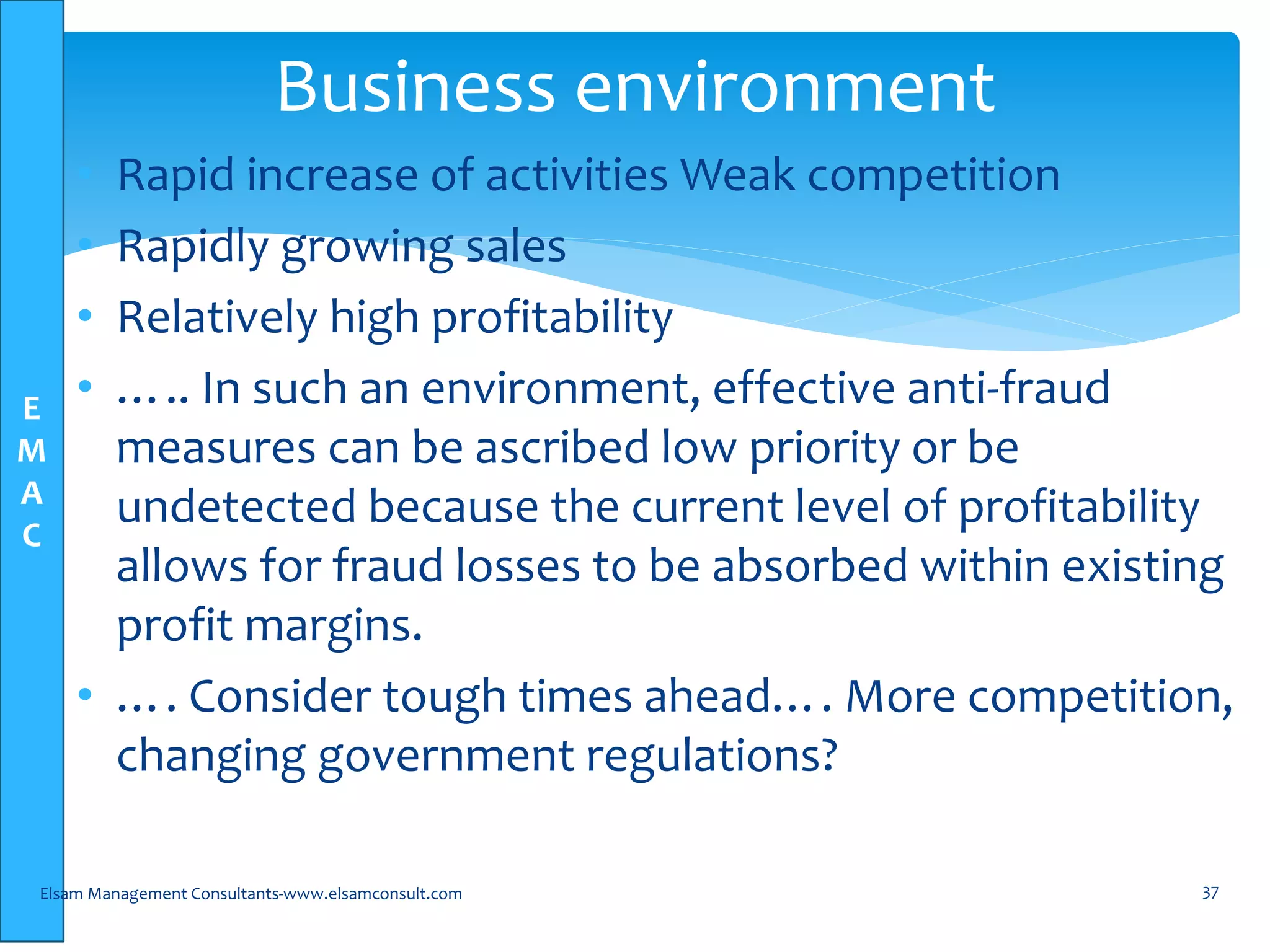E
M
A
C
• Rapid increase of activities Weak competition
• Rapidly growing sales
• Relatively high profitability
• ….. In such an environment, effective anti-fraud
measures can be ascribed low priority or be
undetected because the current level of profitability
allows for fraud losses to be absorbed within existing
profit margins.
• …. Consider tough times ahead…. More competition,
changing government regulations?
Elsam Management Consultants-www.elsamconsult.com 37
Business environment
 