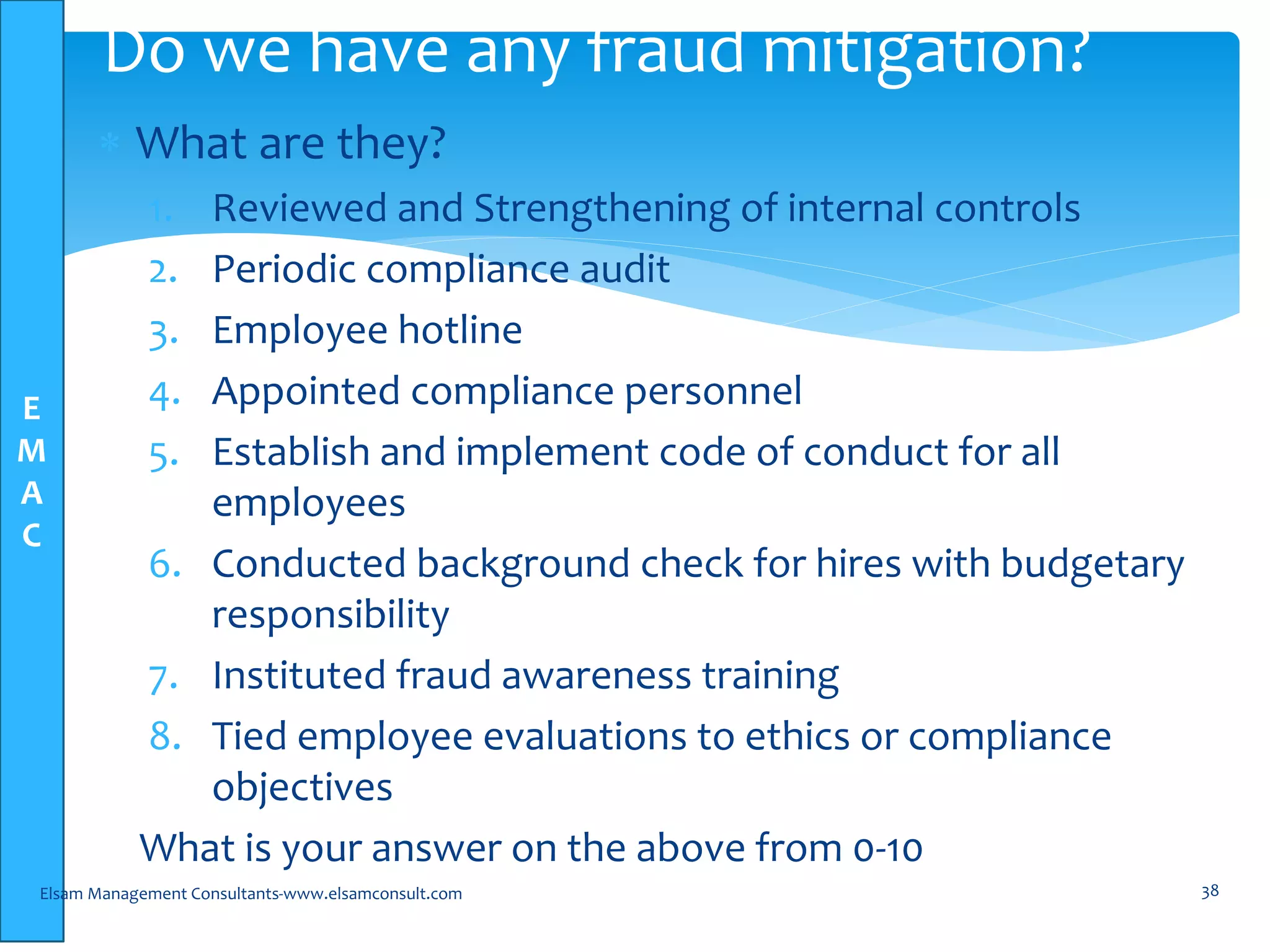 E
M
A
C
 What are they?
1. Reviewed and Strengthening of internal controls
2. Periodic compliance audit
3. Employee hotline
4. Appointed compliance personnel
5. Establish and implement code of conduct for all
employees
6. Conducted background check for hires with budgetary
responsibility
7. Instituted fraud awareness training
8. Tied employee evaluations to ethics or compliance
objectives
What is your answer on the above from 0-10
Elsam Management Consultants-www.elsamconsult.com 38
Do we have any fraud mitigation?
 