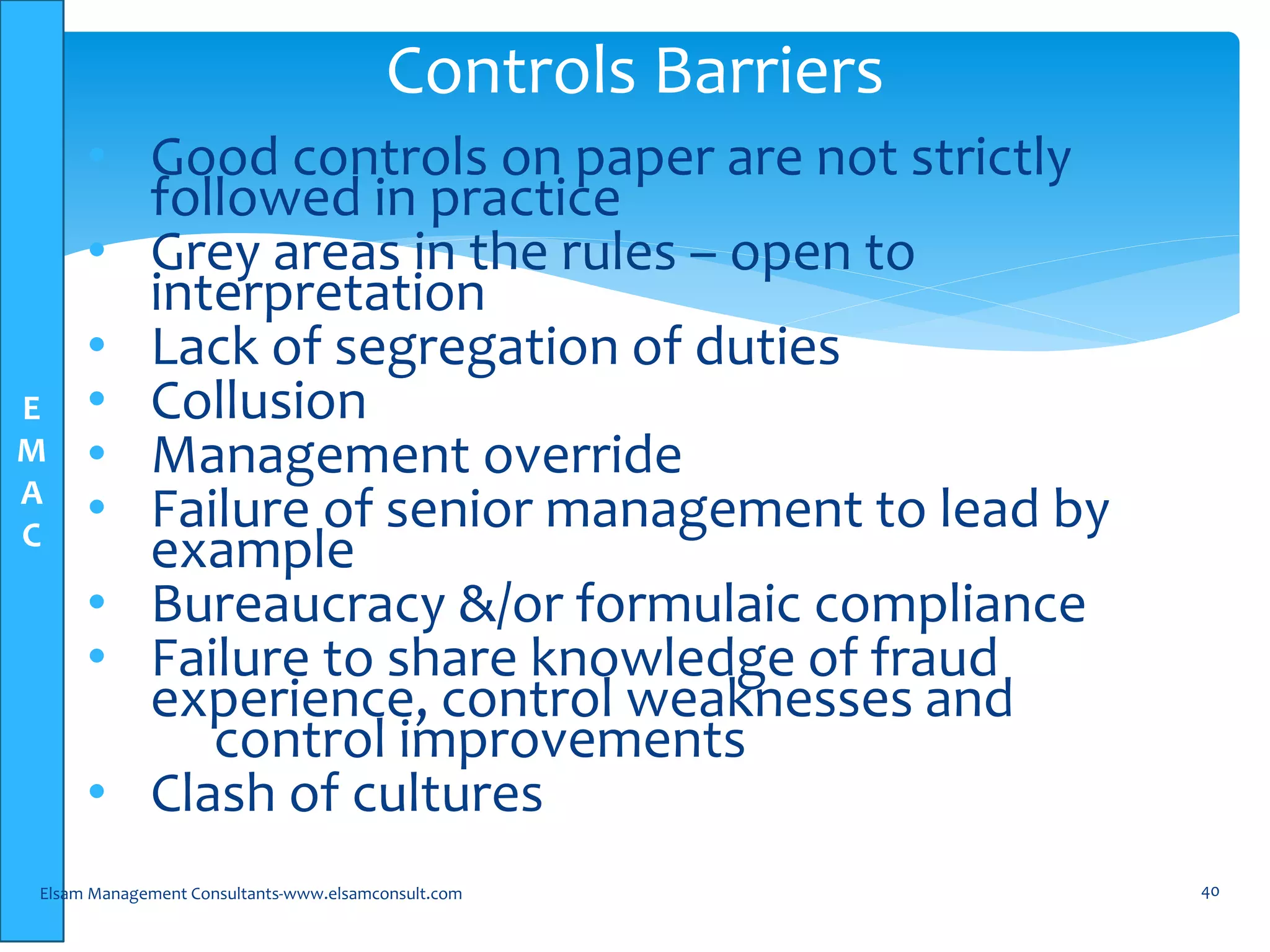 E
M
A
C
• Good controls on paper are not strictly
followed in practice
• Grey areas in the rules – open to
interpretation
• Lack of segregation of duties
• Collusion
• Management override
• Failure of senior management to lead by
example
• Bureaucracy &/or formulaic compliance
• Failure to share knowledge of fraud
experience, control weaknesses and
control improvements
• Clash of cultures
Elsam Management Consultants-www.elsamconsult.com 40
Controls Barriers
 