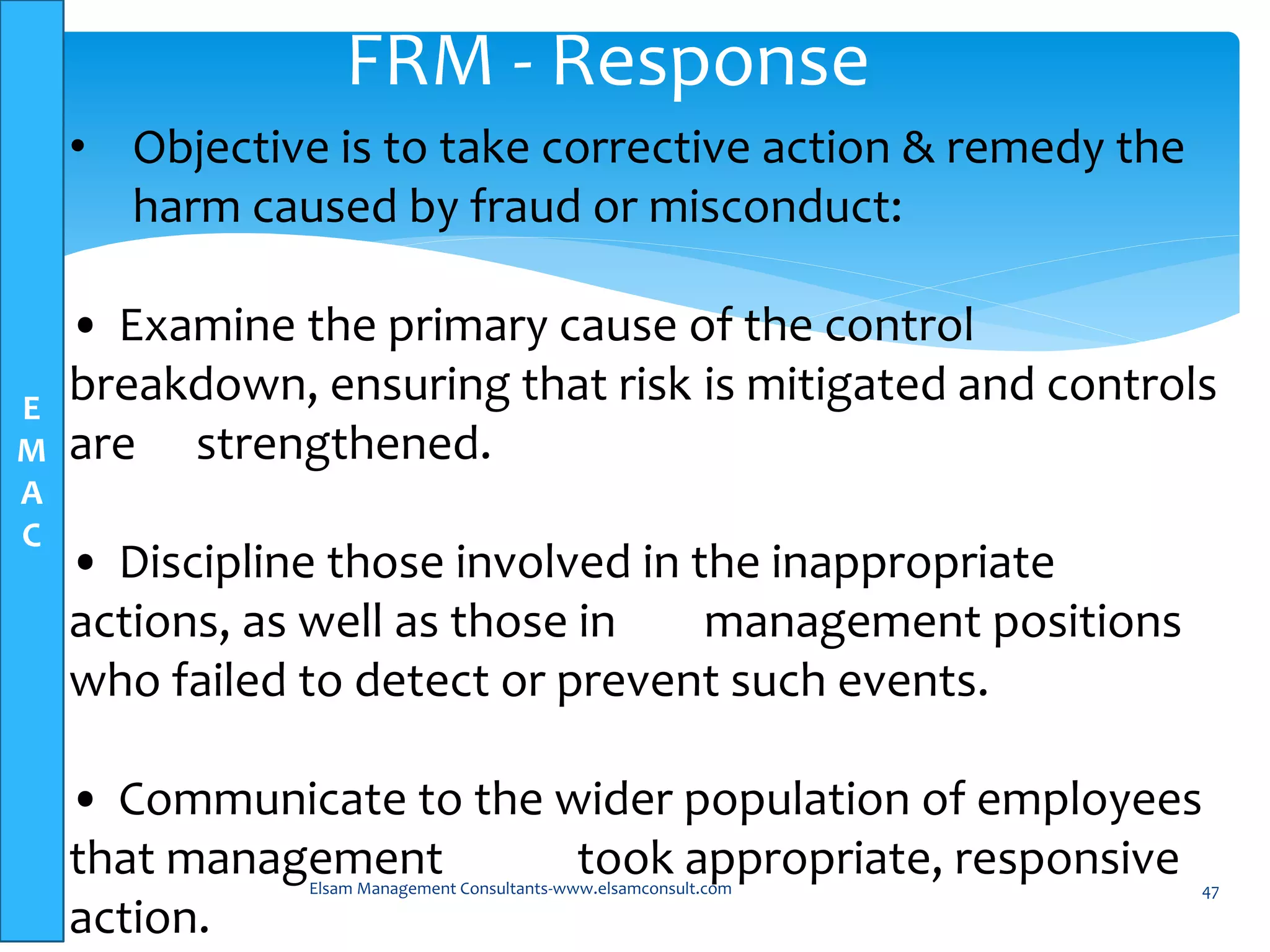 E
M
A
C
Elsam Management Consultants-www.elsamconsult.com 47
FRM - Response
• Objective is to take corrective action & remedy the
harm caused by fraud or misconduct:
• Examine the primary cause of the control
breakdown, ensuring that risk is mitigated and controls
are strengthened.
• Discipline those involved in the inappropriate
actions, as well as those in management positions
who failed to detect or prevent such events.
• Communicate to the wider population of employees
that management took appropriate, responsive
action.
 