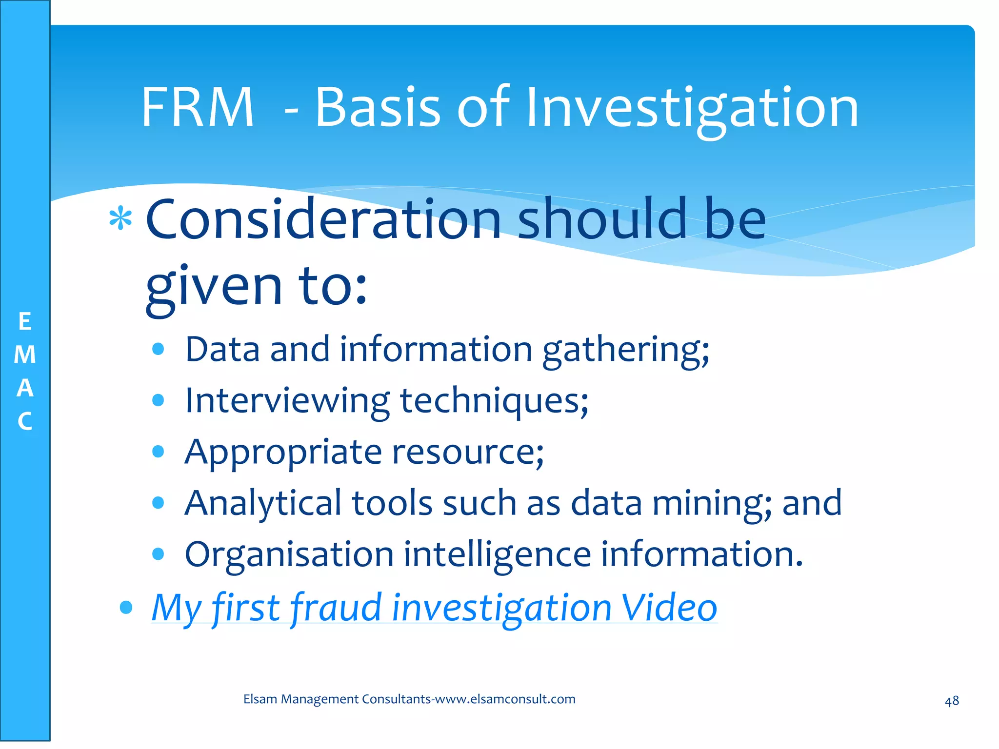 E
M
A
C
Consideration should be
given to:
• Data and information gathering;
• Interviewing techniques;
• Appropriate resource;
• Analytical tools such as data mining; and
• Organisation intelligence information.
• My first fraud investigation Video
Elsam Management Consultants-www.elsamconsult.com 48
FRM - Basis of Investigation
 