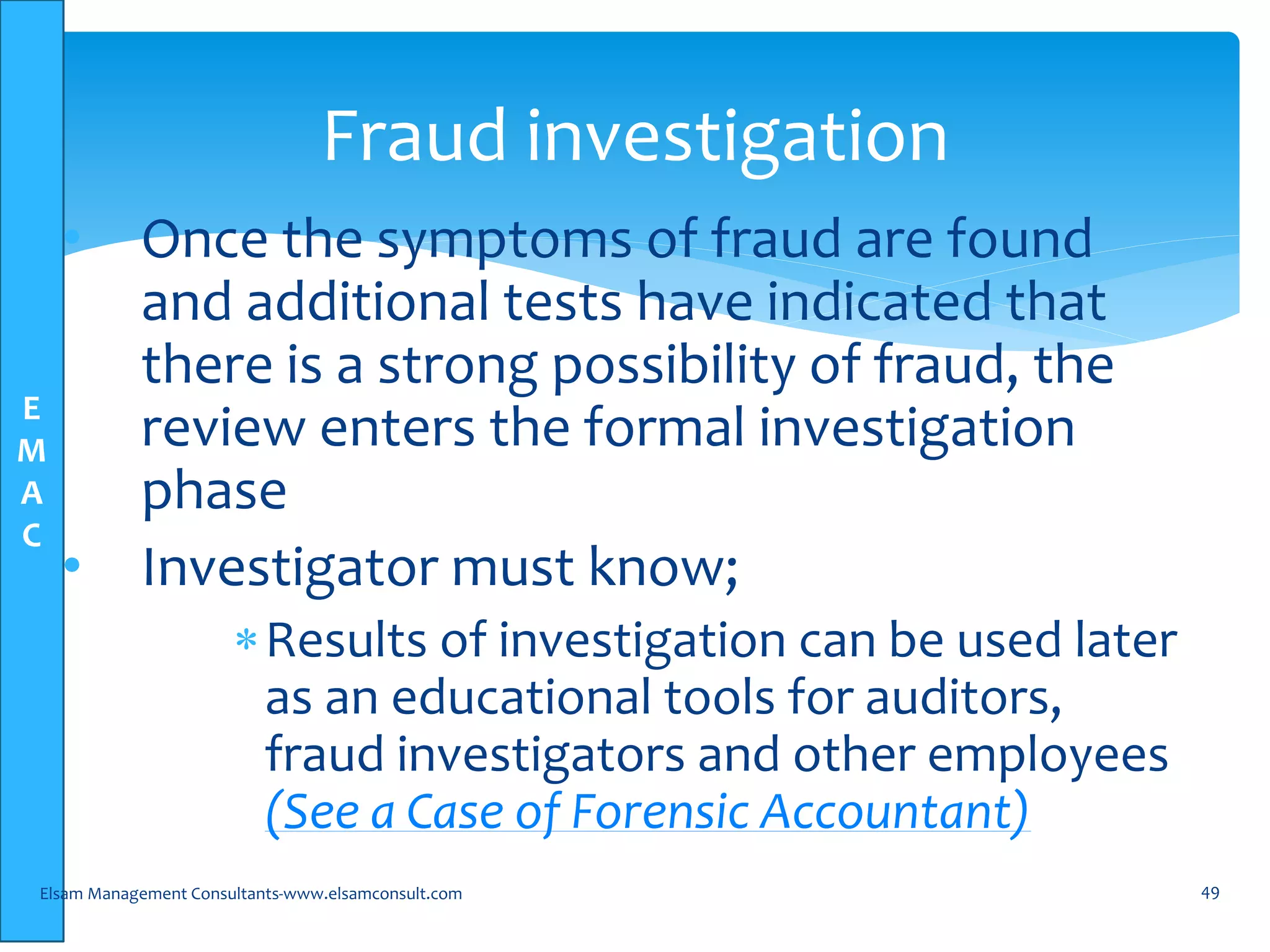 E
M
A
C
• Once the symptoms of fraud are found
and additional tests have indicated that
there is a strong possibility of fraud, the
review enters the formal investigation
phase
• Investigator must know;
Results of investigation can be used later
as an educational tools for auditors,
fraud investigators and other employees
(See a Case of Forensic Accountant)
Elsam Management Consultants-www.elsamconsult.com 49
Fraud investigation
 