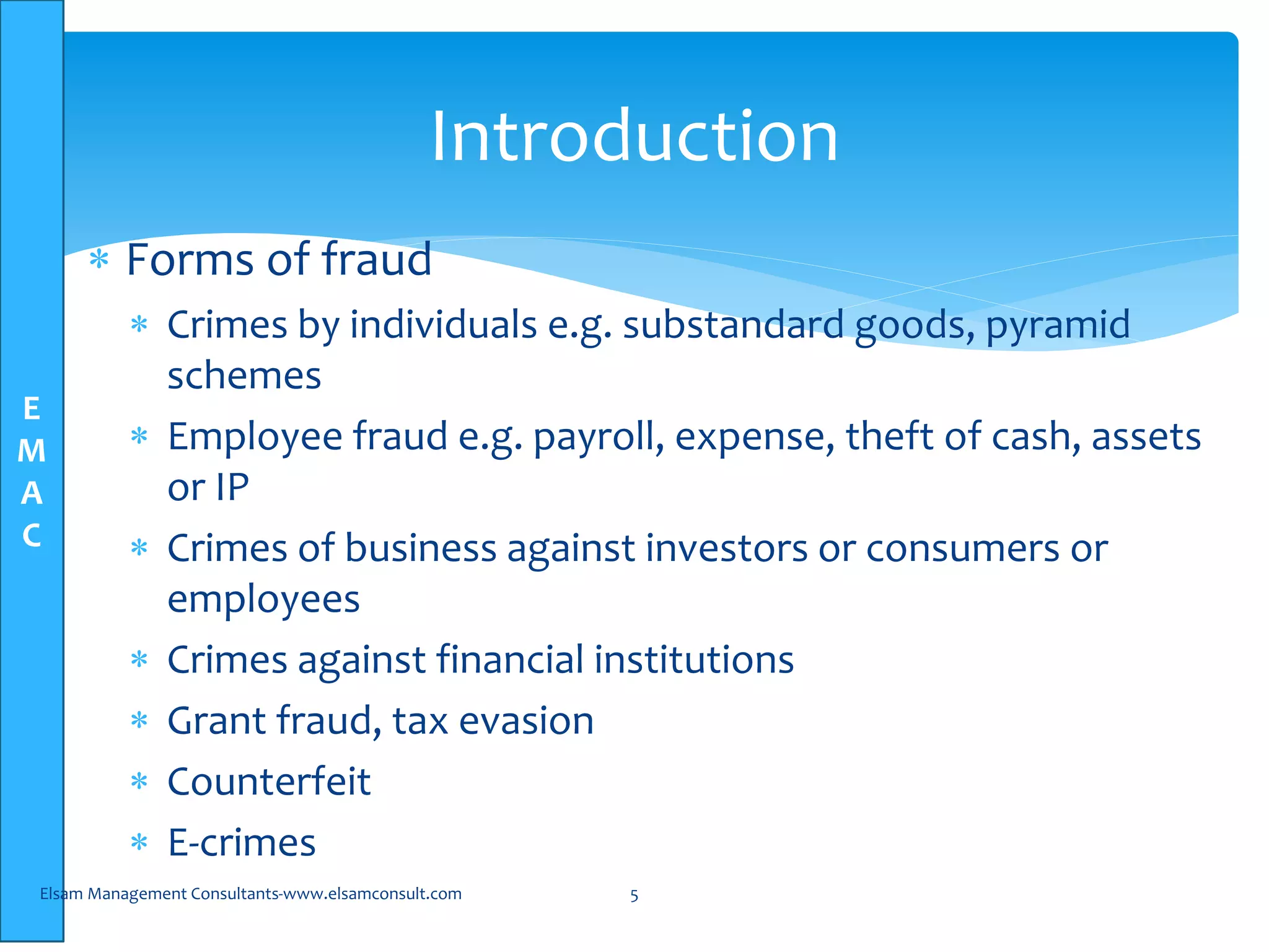 E
M
A
C
 Forms of fraud
 Crimes by individuals e.g. substandard goods, pyramid
schemes
 Employee fraud e.g. payroll, expense, theft of cash, assets
or IP
 Crimes of business against investors or consumers or
employees
 Crimes against financial institutions
 Grant fraud, tax evasion
 Counterfeit
 E-crimes
Elsam Management Consultants-www.elsamconsult.com 5
Introduction
 