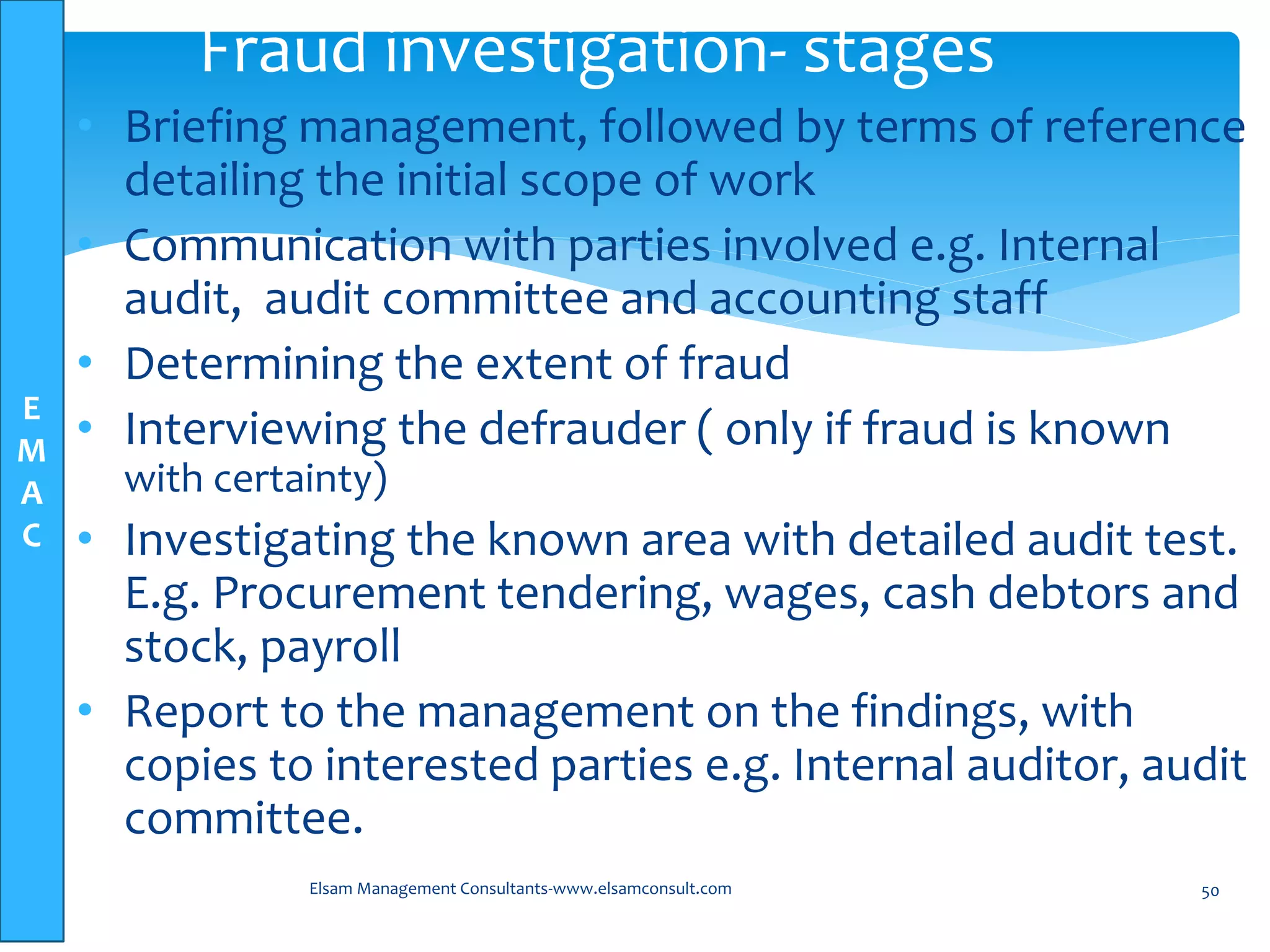 E
M
A
C
• Briefing management, followed by terms of reference
detailing the initial scope of work
• Communication with parties involved e.g. Internal
audit, audit committee and accounting staff
• Determining the extent of fraud
• Interviewing the defrauder ( only if fraud is known
with certainty)
• Investigating the known area with detailed audit test.
E.g. Procurement tendering, wages, cash debtors and
stock, payroll
• Report to the management on the findings, with
copies to interested parties e.g. Internal auditor, audit
committee.
Elsam Management Consultants-www.elsamconsult.com 50
Fraud investigation- stages
 