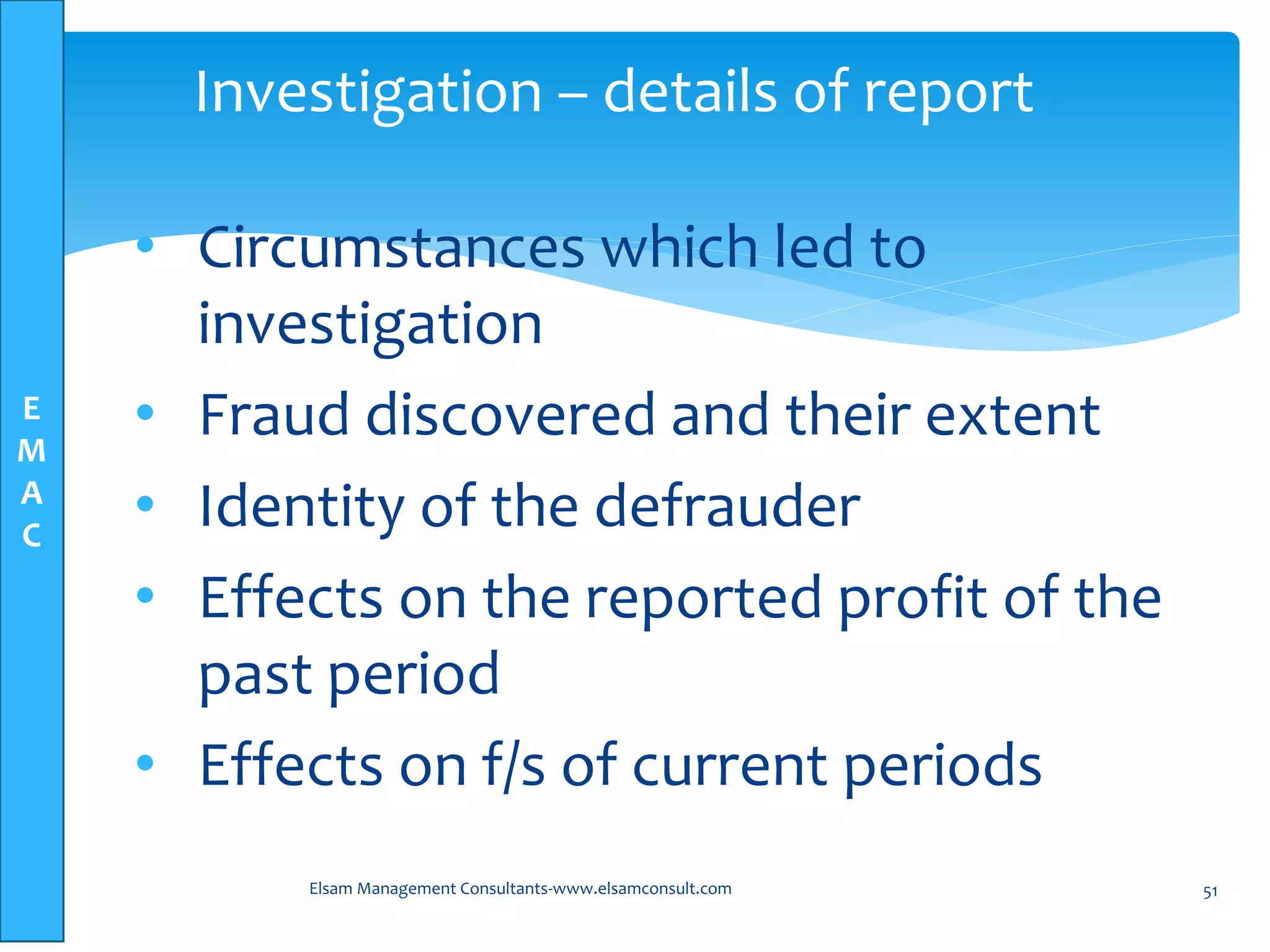 E
M
A
C
• Circumstances which led to
investigation
• Fraud discovered and their extent
• Identity of the defrauder
• Effects on the reported profit of the
past period
• Effects on f/s of current periods
Elsam Management Consultants-www.elsamconsult.com 51
Investigation – details of report
 