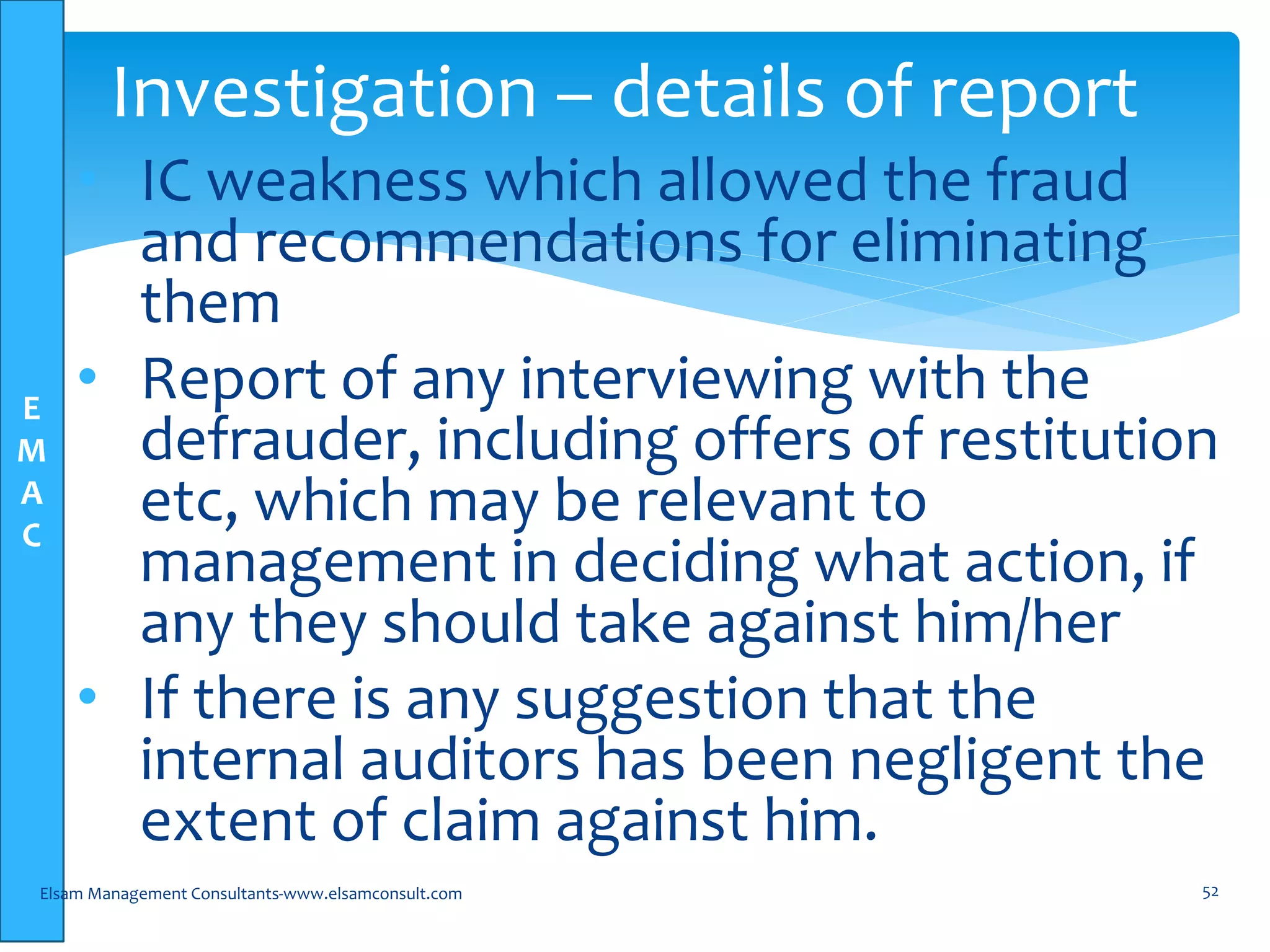 E
M
A
C
• IC weakness which allowed the fraud
and recommendations for eliminating
them
• Report of any interviewing with the
defrauder, including offers of restitution
etc, which may be relevant to
management in deciding what action, if
any they should take against him/her
• If there is any suggestion that the
internal auditors has been negligent the
extent of claim against him.
Elsam Management Consultants-www.elsamconsult.com 52
Investigation – details of report
 
