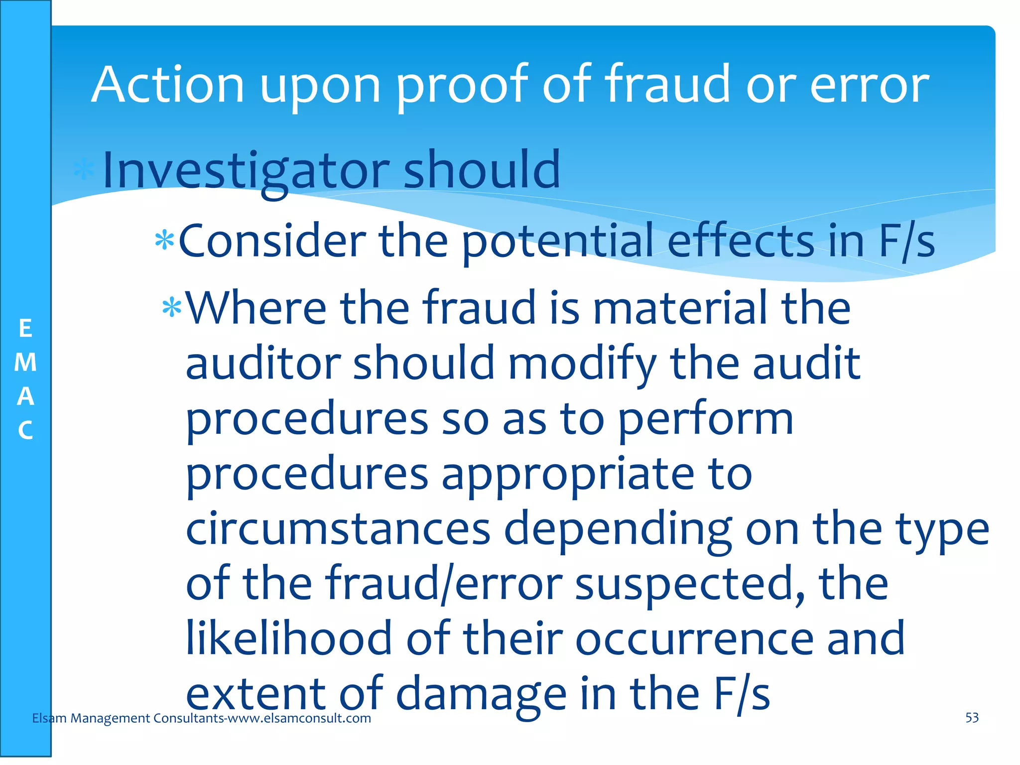 E
M
A
C
Investigator should
Consider the potential effects in F/s
Where the fraud is material the
auditor should modify the audit
procedures so as to perform
procedures appropriate to
circumstances depending on the type
of the fraud/error suspected, the
likelihood of their occurrence and
extent of damage in the F/sElsam Management Consultants-www.elsamconsult.com 53
Action upon proof of fraud or error
 