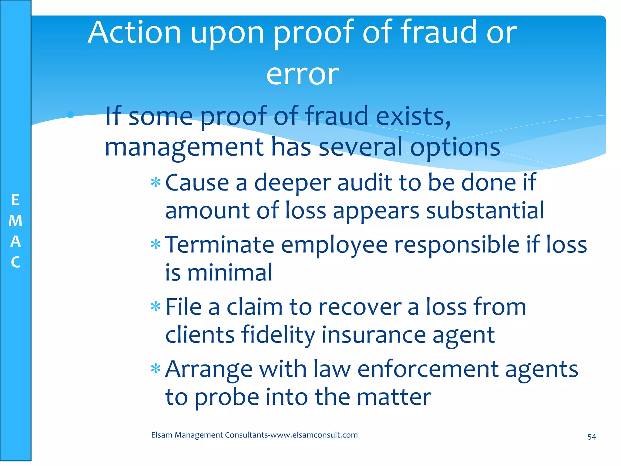E
M
A
C
• If some proof of fraud exists,
management has several options
Cause a deeper audit to be done if
amount of loss appears substantial
Terminate employee responsible if loss
is minimal
File a claim to recover a loss from
clients fidelity insurance agent
Arrange with law enforcement agents
to probe into the matter
Elsam Management Consultants-www.elsamconsult.com 54
Action upon proof of fraud or
error
 