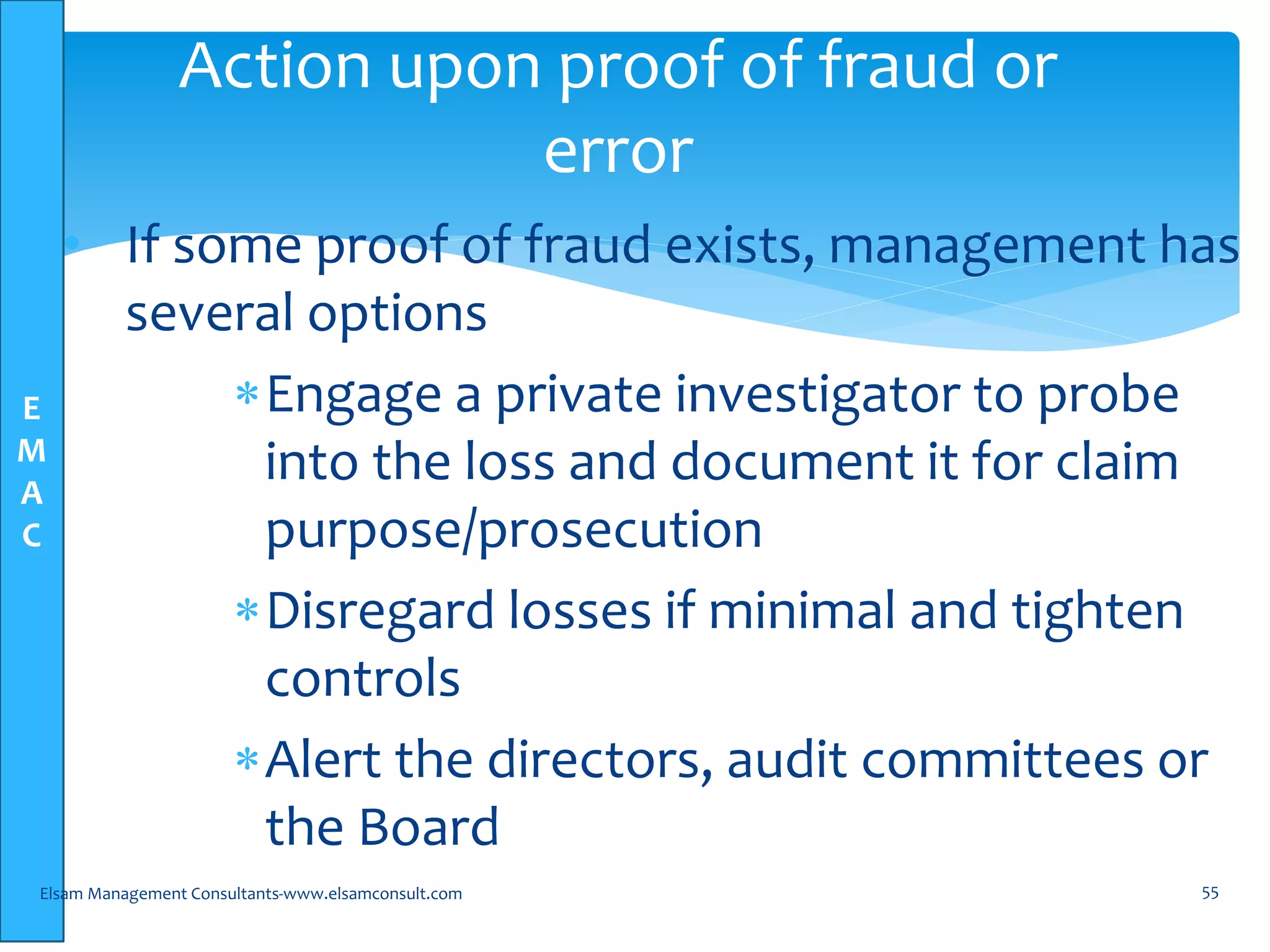 E
M
A
C
• If some proof of fraud exists, management has
several options
Engage a private investigator to probe
into the loss and document it for claim
purpose/prosecution
Disregard losses if minimal and tighten
controls
Alert the directors, audit committees or
the Board
Elsam Management Consultants-www.elsamconsult.com 55
Action upon proof of fraud or
error
 