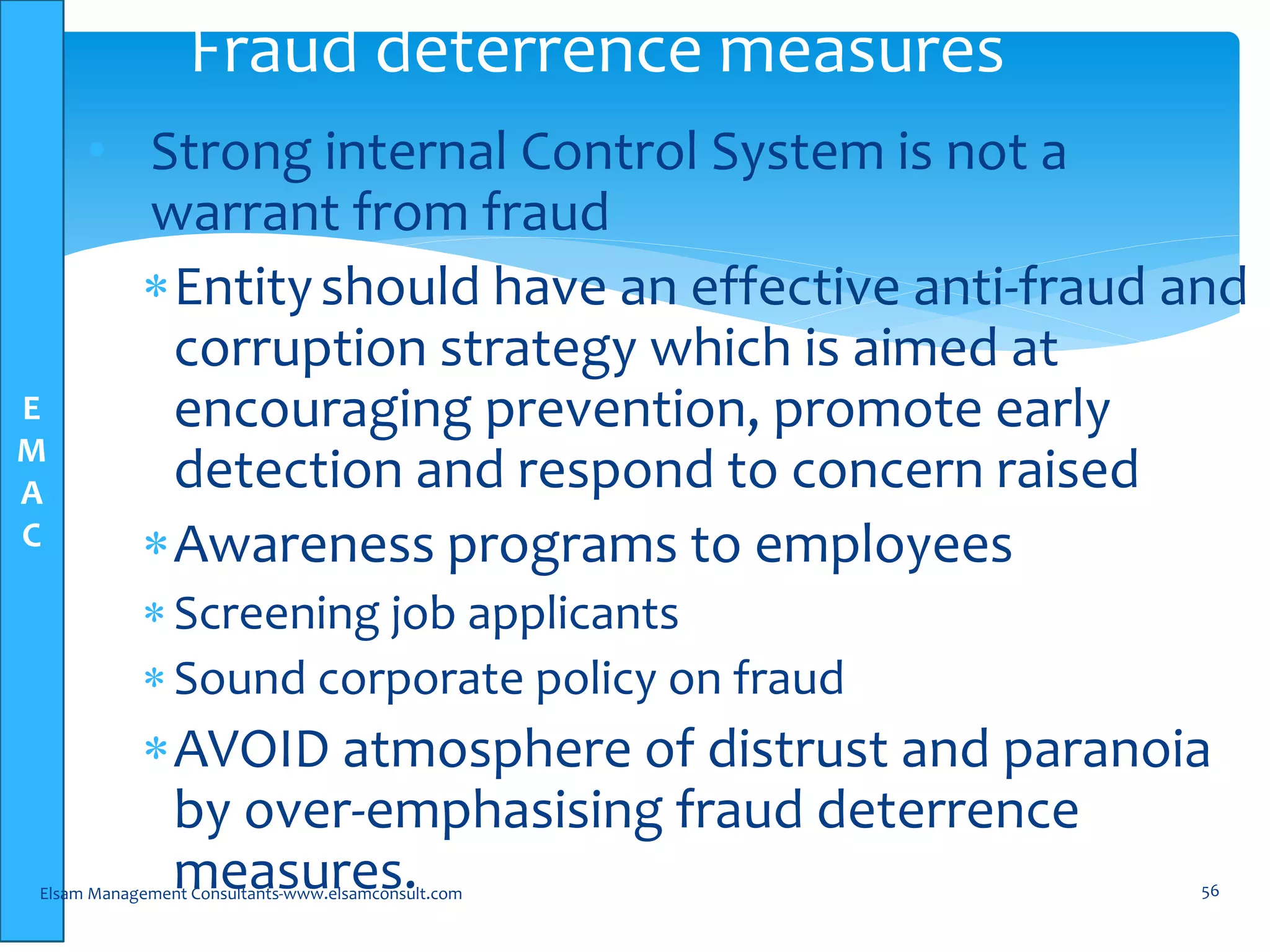 E
M
A
C
• Strong internal Control System is not a
warrant from fraud
Entityshould have an effective anti-fraud and
corruption strategy which is aimed at
encouraging prevention, promote early
detection and respond to concern raised
Awareness programs to employees
Screening job applicants
Sound corporate policy on fraud
AVOID atmosphere of distrust and paranoia
by over-emphasising fraud deterrence
measures.Elsam Management Consultants-www.elsamconsult.com 56
Fraud deterrence measures
 