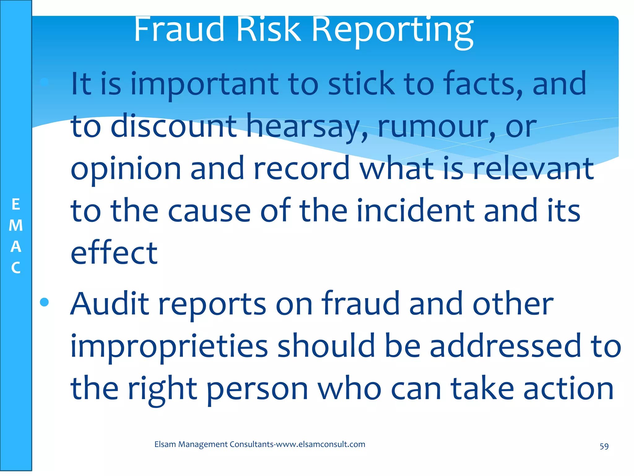 E
M
A
C
• It is important to stick to facts, and
to discount hearsay, rumour, or
opinion and record what is relevant
to the cause of the incident and its
effect
• Audit reports on fraud and other
improprieties should be addressed to
the right person who can take action
Elsam Management Consultants-www.elsamconsult.com 59
Fraud Risk Reporting
 