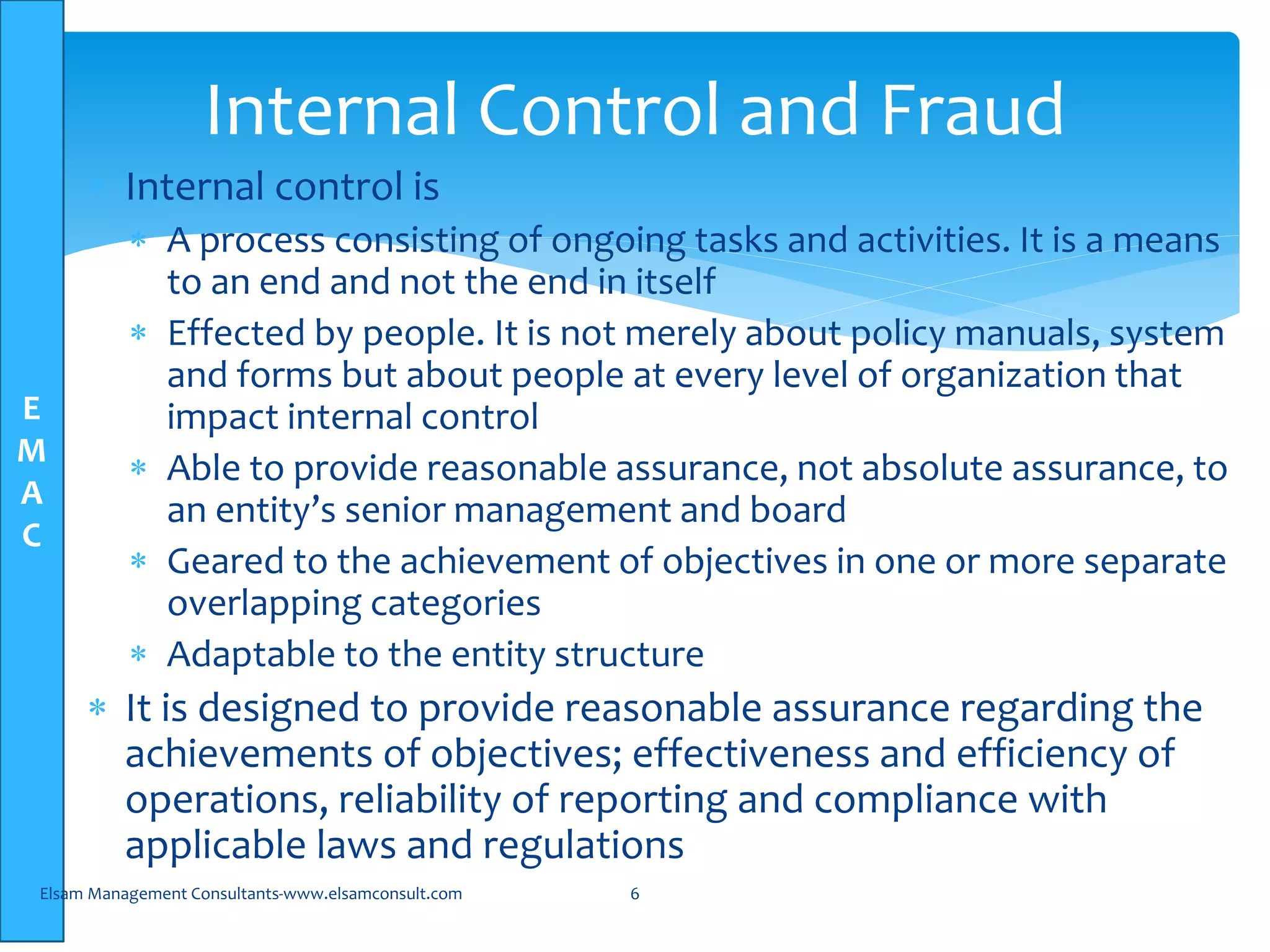 E
M
A
C
 Internal control is
 A process consisting of ongoing tasks and activities. It is a means
to an end and not the end in itself
 Effected by people. It is not merely about policy manuals, system
and forms but about people at every level of organization that
impact internal control
 Able to provide reasonable assurance, not absolute assurance, to
an entity’s senior management and board
 Geared to the achievement of objectives in one or more separate
overlapping categories
 Adaptable to the entity structure
 It is designed to provide reasonable assurance regarding the
achievements of objectives; effectiveness and efficiency of
operations, reliability of reporting and compliance with
applicable laws and regulations
Elsam Management Consultants-www.elsamconsult.com 6
Internal Control and Fraud
 