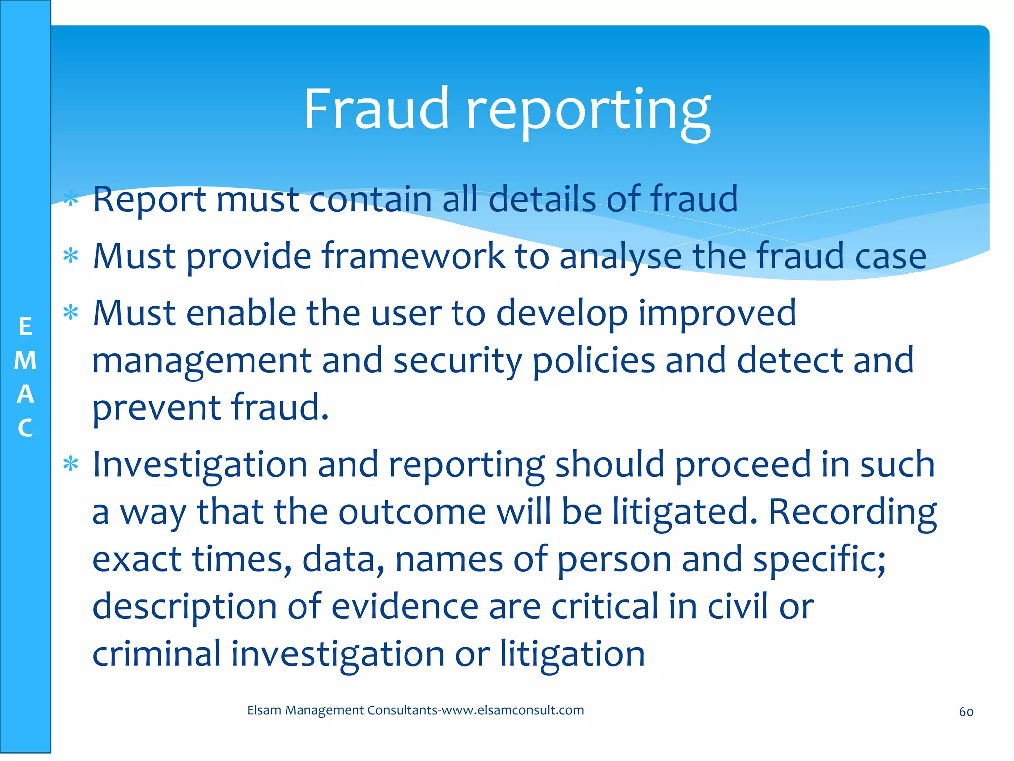 E
M
A
C
 Report must contain all details of fraud
 Must provide framework to analyse the fraud case
 Must enable the user to develop improved
management and security policies and detect and
prevent fraud.
 Investigation and reporting should proceed in such
a way that the outcome will be litigated. Recording
exact times, data, names of person and specific;
description of evidence are critical in civil or
criminal investigation or litigation
Elsam Management Consultants-www.elsamconsult.com 60
Fraud reporting
 