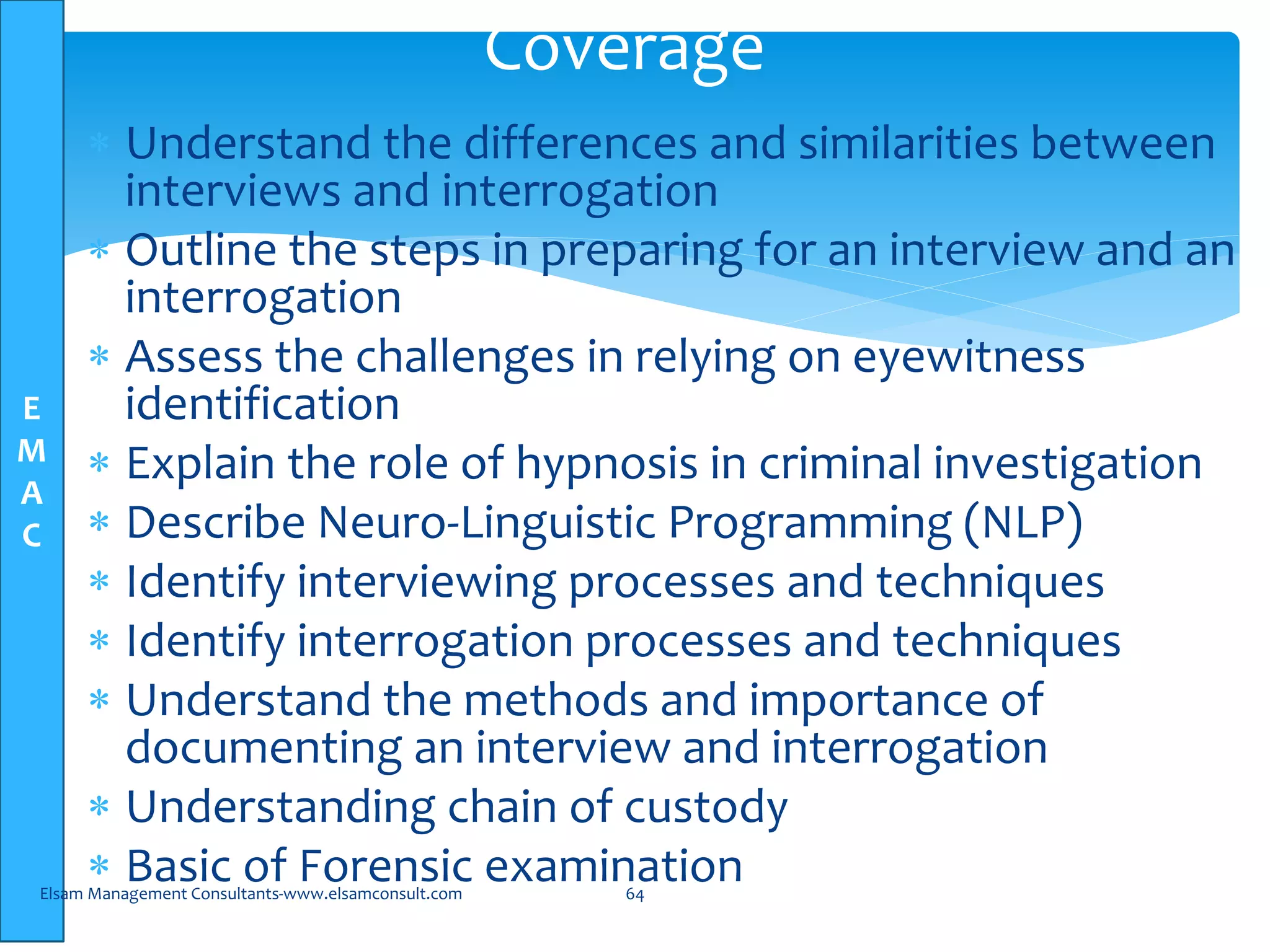 E
M
A
C
Coverage
 Understand the differences and similarities between
interviews and interrogation
 Outline the steps in preparing for an interview and an
interrogation
 Assess the challenges in relying on eyewitness
identification
 Explain the role of hypnosis in criminal investigation
 Describe Neuro-Linguistic Programming (NLP)
 Identify interviewing processes and techniques
 Identify interrogation processes and techniques
 Understand the methods and importance of
documenting an interview and interrogation
 Understanding chain of custody
 Basic of Forensic examinationElsam Management Consultants-www.elsamconsult.com 64
 