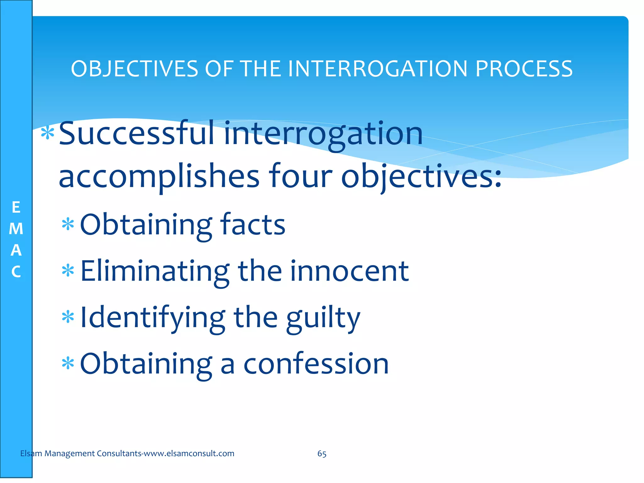E
M
A
C
OBJECTIVES OF THE INTERROGATION PROCESS
Successful interrogation
accomplishes four objectives:
Obtaining facts
Eliminating the innocent
Identifying the guilty
Obtaining a confession
Elsam Management Consultants-www.elsamconsult.com 65
 