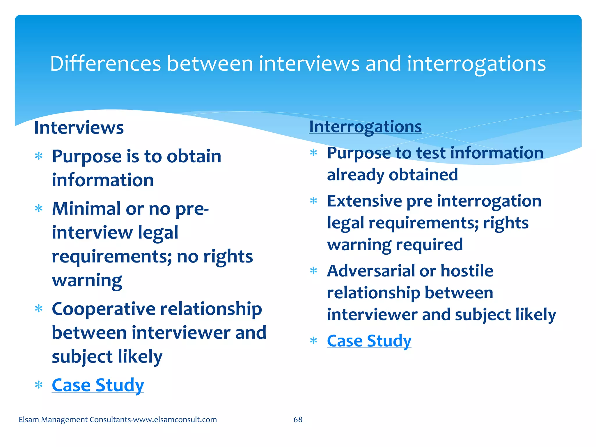 Differences between interviews and interrogations
Interviews
 Purpose is to obtain
information
 Minimal or no pre-
interview legal
requirements; no rights
warning
 Cooperative relationship
between interviewer and
subject likely
 Case Study
Interrogations
 Purpose to test information
already obtained
 Extensive pre interrogation
legal requirements; rights
warning required
 Adversarial or hostile
relationship between
interviewer and subject likely
 Case Study
Elsam Management Consultants-www.elsamconsult.com 68
 