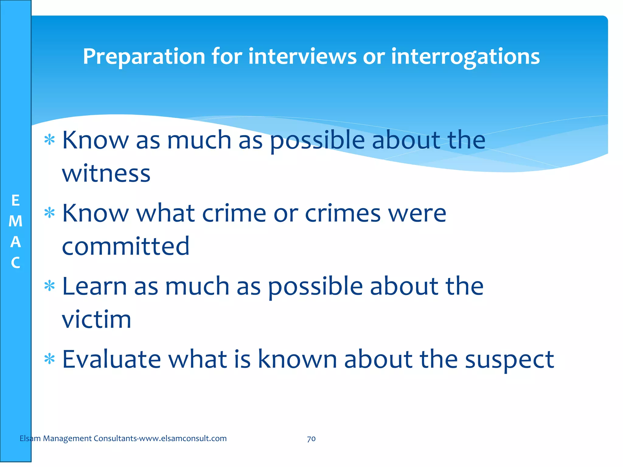 E
M
A
C
Preparation for interviews or interrogations
 Know as much as possible about the
witness
 Know what crime or crimes were
committed
 Learn as much as possible about the
victim
 Evaluate what is known about the suspect
Elsam Management Consultants-www.elsamconsult.com 70
 