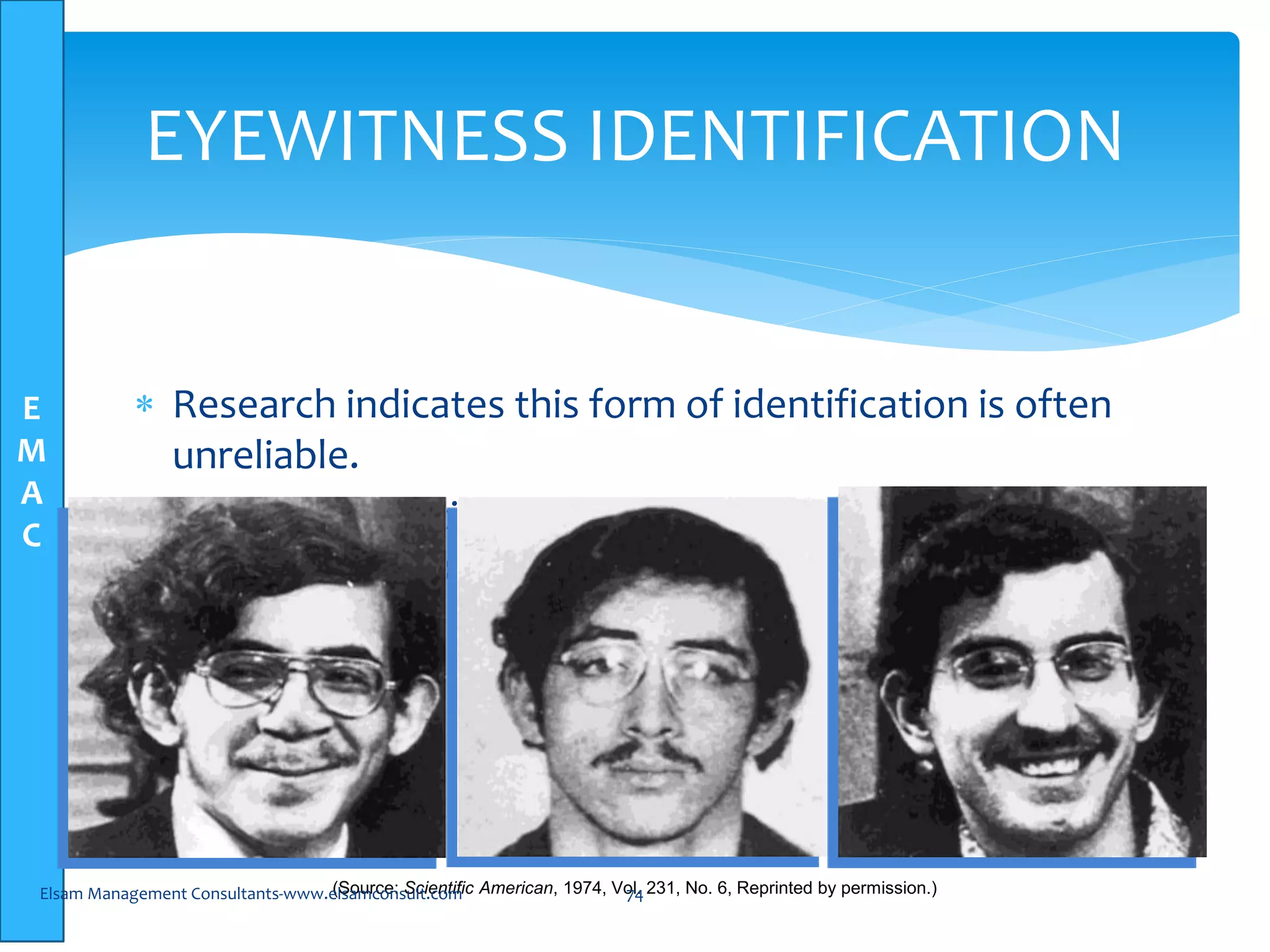E
M
A
C
EYEWITNESS IDENTIFICATION
 Research indicates this form of identification is often
unreliable.
 Human perception and memory are selective do not
make exact copies
(Source: Scientific American, 1974, Vol. 231, No. 6, Reprinted by permission.)Elsam Management Consultants-www.elsamconsult.com 74
 