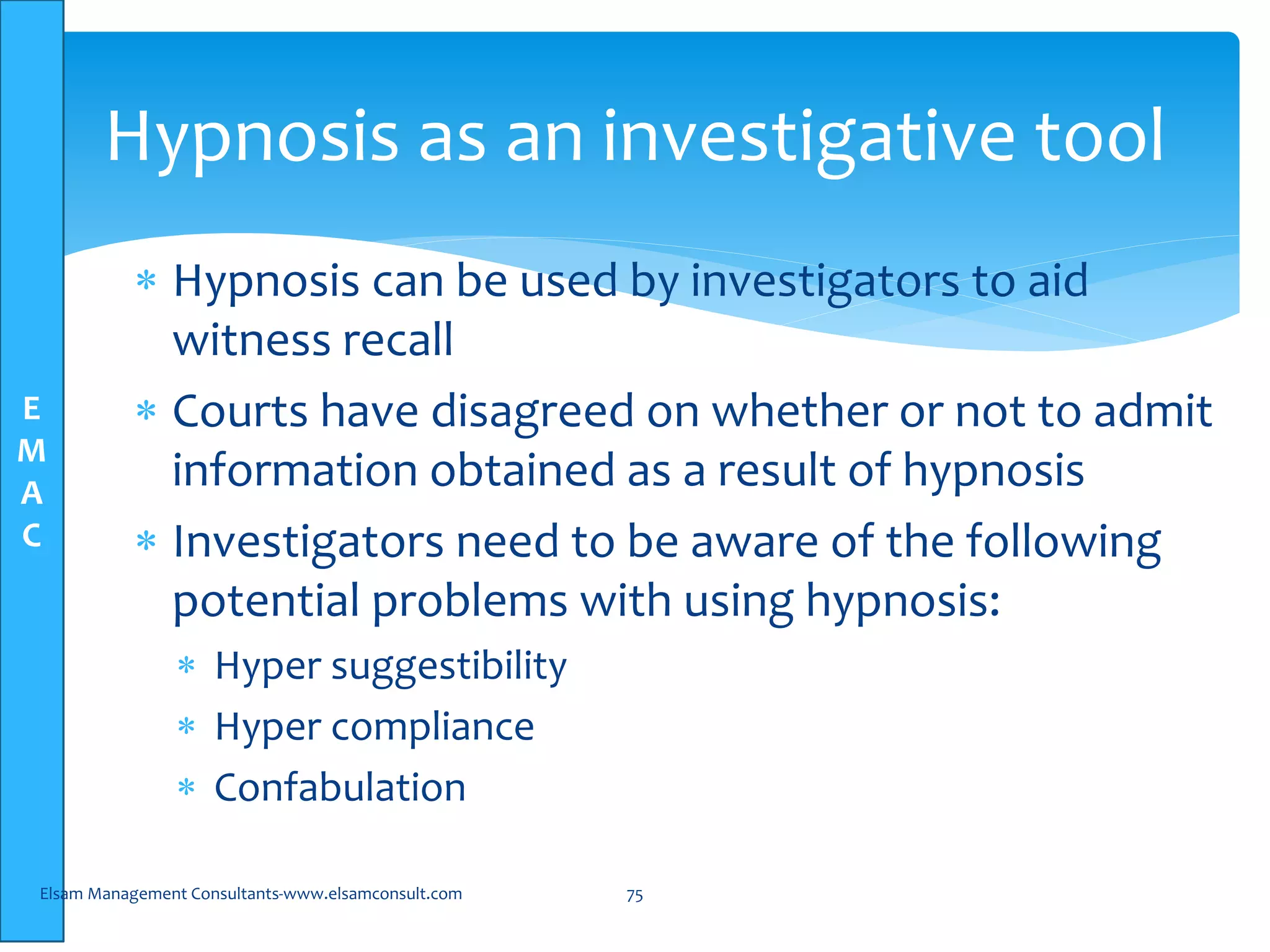 E
M
A
C
Hypnosis as an investigative tool
 Hypnosis can be used by investigators to aid
witness recall
 Courts have disagreed on whether or not to admit
information obtained as a result of hypnosis
 Investigators need to be aware of the following
potential problems with using hypnosis:
 Hyper suggestibility
 Hyper compliance
 Confabulation
Elsam Management Consultants-www.elsamconsult.com 75
 