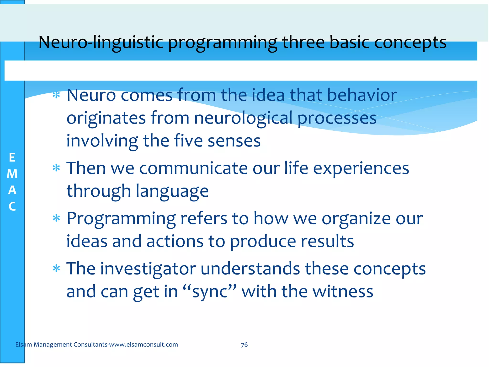 E
M
A
C
Neuro-linguistic programming three basic concepts
 Neuro comes from the idea that behavior
originates from neurological processes
involving the five senses
 Then we communicate our life experiences
through language
 Programming refers to how we organize our
ideas and actions to produce results
 The investigator understands these concepts
and can get in “sync” with the witness
Elsam Management Consultants-www.elsamconsult.com 76
 