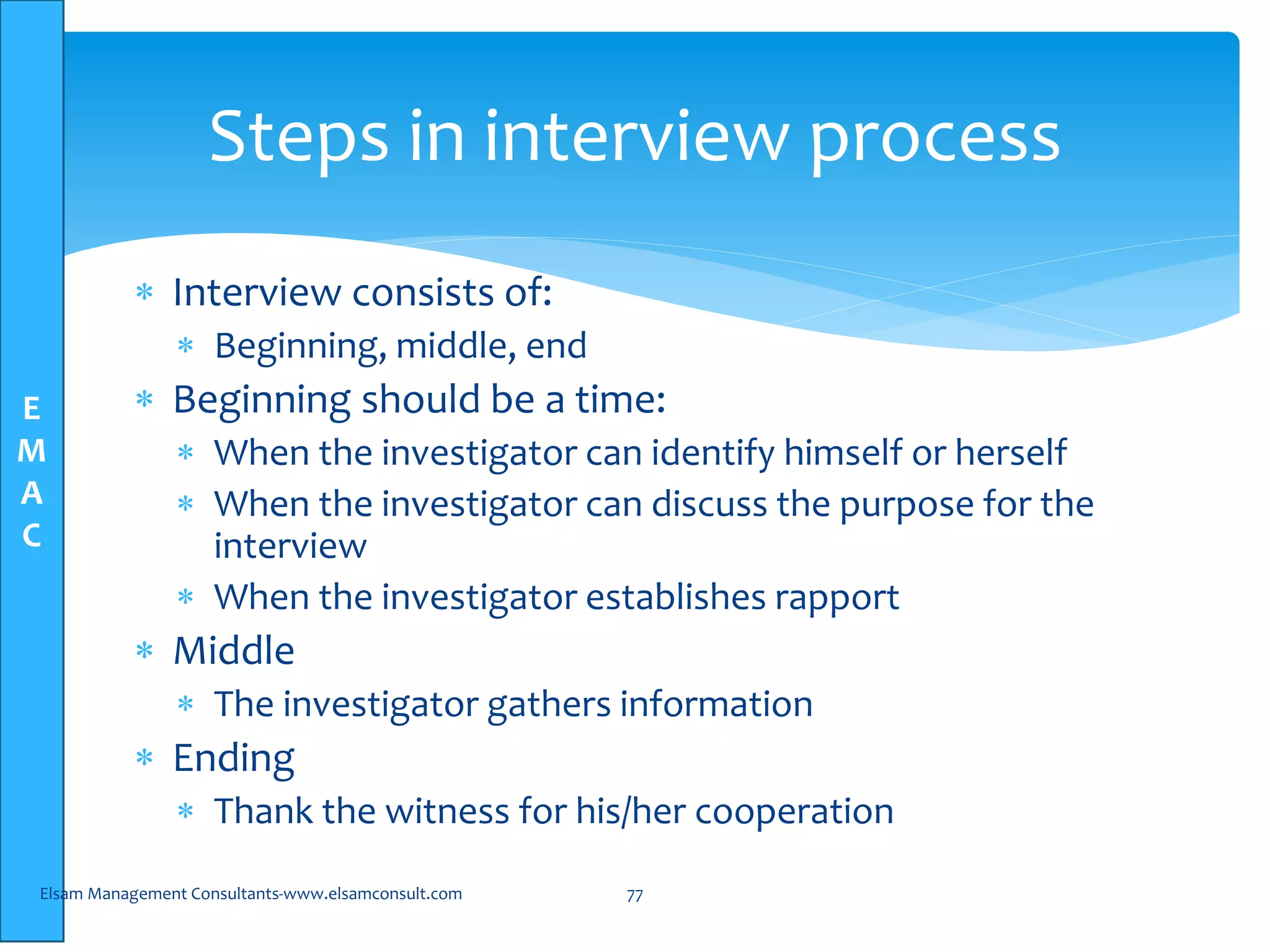 E
M
A
C
Steps in interview process
 Interview consists of:
 Beginning, middle, end
 Beginning should be a time:
 When the investigator can identify himself or herself
 When the investigator can discuss the purpose for the
interview
 When the investigator establishes rapport
 Middle
 The investigator gathers information
 Ending
 Thank the witness for his/her cooperation
Elsam Management Consultants-www.elsamconsult.com 77
 